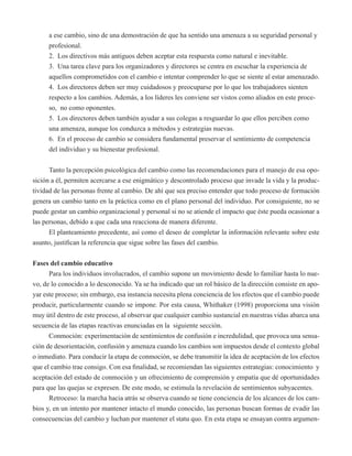 a ese cambio, sino de una demostración de que ha sentido una amenaza a su seguridad personal y 
profesional. 
2. Los directivos más antiguos deben aceptar esta respuesta como natural e inevitable. 
3. Una tarea clave para los organizadores y directores se centra en escuchar la experiencia de 
aquellos comprometidos con el cambio e intentar comprender lo que se siente al estar amenazado. 
4. Los directores deben ser muy cuidadosos y preocuparse por lo que los trabajadores sienten 
respecto a los cambios. Además, a los líderes les conviene ser vistos como aliados en este proce-so, 
no como oponentes. 
5. Los directores deben también ayudar a sus colegas a resguardar lo que ellos perciben como 
una amenaza, aunque los conduzca a métodos y estrategias nuevas. 
6. En el proceso de cambio se considera fundamental preservar el sentimiento de competencia 
del individuo y su bienestar profesional. 
Tanto la percepción psicológica del cambio como las recomendaciones para el manejo de esa opo-sición 
a él, permiten acercarse a ese enigmático y descontrolado proceso que invade la vida y la produc-tividad 
de las personas frente al cambio. De ahí que sea preciso entender que todo proceso de formación 
genera un cambio tanto en la práctica como en el plano personal del individuo. Por consiguiente, no se 
puede gestar un cambio organizacional y personal si no se atiende el impacto que éste pueda ocasionar a 
las personas, debido a que cada una reacciona de manera diferente. 
El planteamiento precedente, así como el deseo de completar la información relevante sobre este 
asunto, justifican la referencia que sigue sobre las fases del cambio. 
Fases del cambio educativo 
Para los individuos involucrados, el cambio supone un movimiento desde lo familiar hasta lo nue-vo, 
de lo conocido a lo desconocido. Ya se ha indicado que un rol básico de la dirección consiste en apo-yar 
este proceso; sin embargo, esa instancia necesita plena conciencia de los efectos que el cambio puede 
producir, particularmente cuando se impone. Por esta causa, Whithaker (1998) proporciona una visión 
muy útil dentro de este proceso, al observar que cualquier cambio sustancial en nuestras vidas abarca una 
secuencia de las etapas reactivas enunciadas en la siguiente sección. 
Conmoción: experimentación de sentimientos de confusión e incredulidad, que provoca una sensa-ción 
de desorientación, confusión y amenaza cuando los cambios son impuestos desde el contexto global 
o inmediato. Para conducir la etapa de conmoción, se debe transmitir la idea de aceptación de los efectos 
que el cambio trae consigo. Con esa finalidad, se recomiendan las siguientes estrategias: conocimiento y 
aceptación del estado de conmoción y un ofrecimiento de comprensión y empatía que dé oportunidades 
para que las quejas se expresen. De este modo, se estimula la revelación de sentimientos subyacentes. 
Retroceso: la marcha hacia atrás se observa cuando se tiene conciencia de los alcances de los cam-bios 
y, en un intento por mantener intacto el mundo conocido, las personas buscan formas de evadir las 
consecuencias del cambio y luchan por mantener el statu quo. En esta etapa se ensayan contra argumen- 
 