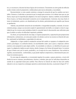 tos y se reconocen y discuten las bases lógicas de la resistencia. Únicamente un cierto grado de reflexión 
ayuda a luchar contra la propensión a señalar plazos para nuevas demandas y necesidades. 
Reconocimiento: se nota cuando comienza a emerger la sensación de que los cambios son inevi-tables. 
Entonces, el individuo se percata de que la energía para resistirse a lo evidente tiene que ser, por 
fuerza, mayor que la requerida para adaptarse a los nuevos progresos. Aparece, también, la necesidad de 
llevar el paso y no llamar demasiado la atención con el comportamiento. Asimismo, luce muy fuerte el 
temor al aislamiento, quizás a ser abandonado por los demás, particularmente por aquellos que buscan 
su aprobación. 
Además, una profunda sensación de incertidumbre e inseguridad acompaña, a menudo, al recono-cimiento 
porque, aunque sea necesario aceptar lo aparentemente inevitable, no siempre se tiene la segu-ridad 
de que los recursos para trasladarse desde lo conocido hasta lo desconocido sean suficientes para 
que el cambio se realice sin dificultad, inquietud y pérdidas. 
En efecto, en la promoción de esta etapa, se requiere preparación y capacitación para proporcionar 
información y aclaraciones, así como para ayudar a los demás a activar sus recursos en función del cam-bio, 
analizando las habilidades y capacidades de cada uno. 
Adaptación: se logra cuando la aceptación racional del cambio se equipara a la adaptación emo-cional 
y psicológica. La confusión interna y la incertidumbre ceden poco a poco y empiezan a abrirse 
caminos como preparativos para algún cambio; las ansiedades se reducen y se identifican los pasos por 
seguir. La adaptación implica un giro interno, desde el ataque a las formas del pasado hasta la creencia 
de que el futuro será, por lo menos, preferible y, en el mejor de los casos, beneficioso. Esta actitud no 
significa, necesariamente, conformidad, ya que puede implicar compromisos y determinación para con-tinuar 
la resistencia pasiva. 
En esta etapa de adaptación, se recomienda impulsar las ayudas y apoyos prácticos, a través del 
diseño de nuevos sistemas, procedimientos, técnicas y métodos, para que los individuos desarrollen un 
sentido de su capacidad innata para cambiar. Para observar la relación de todas las fases del cambio 
educativo con sus respectivas estrategias operativas anteriormente descritas, se presenta la figura Nº 12 
 