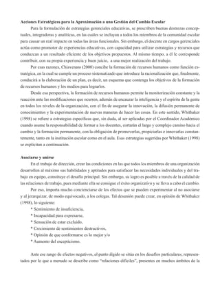 Acciones Estratégicas para la Aproximación a una Gestión del Cambio Escolar 
Para la formulación de estrategias gerenciales educativas, se prescriben buenas destrezas concep-tuales, 
integradoras y analíticas, en las cuales se incluyan a todos los miembros de la comunidad escolar 
para causar un real impacto en todas las áreas funcionales. Sin embargo, el docente en cargos gerenciales 
actúa como promotor de experiencias educativas, con capacidad para utilizar estrategias y recursos que 
conduzcan a un resultado eficiente de los objetivos propuestos. Al mismo tiempo, a él le corresponde 
contribuir, con su propia experiencia y buen juicio, a una mejor realización del trabajo. 
Por esas razones, Chiavenato (2000) concibe la formación de recursos humanos como función es-tratégica, 
en la cual se cumple un proceso sistematizado que introduce la racionalización que, finalmente, 
conducirá a la elaboración de un plan, es decir, un esquema que contenga los objetivos de la formación 
de recursos humanos y los medios para lograrlos. 
Desde esa perspectiva, la formación de recursos humanos permite la monitorización constante y la 
reacción ante las modificaciones que ocurren, además de encauzar la inteligencia y el espíritu de la gente 
en todos los niveles de la organización, con el fin de asegurar la innovación, la difusión permanente de 
conocimientos y la experimentación de nuevas maneras de hacer las cosas. En este sentido, Whithaker 
(1998) se refiere a estrategias específicas que, sin duda, al ser aplicadas por el Coordinador Académico 
cuando asume la responsabilidad de formar a los docentes, cortarán el largo y complejo camino hacia el 
cambio y la formación permanente, con la obligación de promoverlas, propiciarlas e innovarlas constan-temente, 
tanto en la institución escolar como en el aula. Esas estrategias sugeridas por Whithaker (1998) 
se explicitan a continuación. 
Asociarse y unirse 
En el trabajo de dirección, crear las condiciones en las que todos los miembros de una organización 
desarrollen al máximo sus habilidades y aptitudes para satisfacer las necesidades individuales y del tra-bajo 
en equipo, constituye el desafío principal. Sin embargo, su logro es posible a través de la calidad de 
las relaciones de trabajo, pues mediante ella se consigue el éxito organizativo y se lleva a cabo el cambio. 
Por eso, importa mucho concienciarse de los efectos que se pueden experimentar al no asociarse 
y al jerarquizar, de modo equivocado, a los colegas. Tal desunión puede crear, en opinión de Whithaker 
(1998), lo siguiente: 
* Sentimiento de insuficiencia, 
* Incapacidad para expresarse, 
* Sensación de estar excluido, 
* Crecimiento de sentimientos destructivos, 
* Opinión de que conformarse es lo mejor y/o 
* Aumento del escepticismo. 
Ante ese rango de efectos negativos, el punto álgido se sitúa en los desafíos particulares, represen-tados 
por lo que a menudo se describe como “relaciones difíciles”, presentes en muchos ámbitos de la 
 