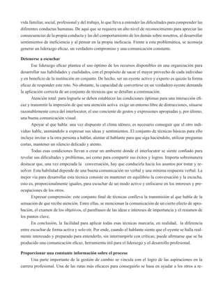 vida familiar, social, profesional y del trabajo, lo que lleva a entender las dificultades para comprender las 
diferentes conductas humanas. De aquí que se requiera un alto nivel de reconocimiento para apreciar las 
consecuencias de la propia conducta y las del comportamiento de los demás sobre nosotros, al desarrollar 
sentimientos de ineficiencia y al pensar en la propia ineficacia. Frente a esta problemática, se aconseja 
generar un liderazgo eficaz, un verdadero compromiso y una comunicación constante. 
Detenerse a escuchar 
Ese liderazgo eficaz plantea el uso óptimo de los recursos disponibles en una organización para 
desarrollar sus habilidades y cualidades, con el propósito de sacar el mayor provecho de cada individuo 
y en beneficio de la institución en conjunto. De hecho, ser un oyente activo y experto es quizás la forma 
eficaz de responder este reto. No obstante, la capacidad de convertirse en un verdadero oyente demanda 
la aplicación correcta de un conjunto de técnicas que se detallan a continuación. 
Atención total: para lograrla se deben establecer las condiciones óptimas para una interacción efi-caz 
y transmitir la impresión de que una atención activa exige un entorno libre de distracciones, situarse 
razonablemente cerca del interlocutor, el uso conciente de gestos y expresiones apropiadas y, por último, 
una buena comunicación visual. 
Apoyar al que habla: una vez dispuesto el clima idóneo, es necesario conseguir que el otro indi-viduo 
hable, animándolo a expresar sus ideas y sentimientos. El conjunto de técnicas básicas para ello 
incluye invitar a la otra persona a hablar, alentar al hablante para que siga haciéndolo, utilizar preguntas 
cortas, mantener un silencio delicado y atento. 
Todas esas condiciones llevan a crear un ambiente donde el interlocutor se siente confiado para 
revelar sus dificultades y problemas, así como para compartir sus éxitos y logros. Importa sobremanera 
destacar que, una vez empezada la conversación, hay que conducirla hacia los asuntos por tratar y re-solver. 
Esta habilidad depende de una buena comunicación no verbal y una mínima respuesta verbal. La 
mejor vía para desarrollar esta técnica consiste en mantener en equilibrio la conversación y la escucha, 
esto es, proporcionalmente iguales, para escuchar de un modo activo y enfocarse en los intereses y pre-ocupaciones 
de los otros. 
Expresar comprensión: este conjunto final de técnicas conlleva la transmisión al que habla de la 
sensación de que recibe atención. Entre ellas, se mencionan la comunicación de un cierto efecto de apro-bación, 
el examen de los objetivos, el parafraseo de las ideas e intereses de importancia y el resumen de 
los puntos clave. 
En conclusión, la facilidad para aplicar todas esas técnicas marcaría, en realidad, la diferencia 
entre escuchar de forma activa y solo oír. Por ende, cuando el hablante siente que el oyente se halla real-mente 
interesado y preparado para entenderlo, sin interrumpirle con críticas; puede afirmarse que se ha 
producido una comunicación eficaz, herramienta útil para el liderazgo y el desarrollo profesional. 
Proporcionar una constante información sobre el proceso 
Una parte importante de la gestión de cambio se vincula con el logro de las aspiraciones en la 
carrera profesional. Una de las rutas más eficaces para conseguirlo se basa en ayudar a los otros a re- 
 