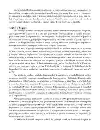 Con la finalidad de alcanzar esa meta, se aspira a la colaboración de las propias organizaciones en 
la creación de grupos de gestión intercambiable, sensible y con gran sentido de pertenencia y compromi-so 
para arribar a resultados. En otros términos, la importancia del principio colaborativo reside en el tra-bajo 
en equipo y en saber coordinar las tareas propias, estrategias y operaciones con los demás miembros 
y, sobre todo, en lidiar con la dificultad de crear un sentido de responsabilidad compartida. 
Ampliar la delegación 
Esta estrategia plantea la distribución del trabajo por niveles mediante un proceso de delegación, 
que exige compartir la ejecución de la obra para que todos los interesados rindan al máximo de sus ca-pacidades 
en su área de responsabilidad. Por consiguiente, la delegación sirve a dos objetivos: permite a 
un coordinador académico, por ejemplo, compartir tareas y actividades con otros y ayudar a aquellos a 
quienes se les delega el trabajo a desarrollar nuevas técnicas y habilidades, que los apuntalen para aco-meter 
progresivamente una empresa cada vez más compleja y desafiante. 
Por otra parte, las ventajas de la delegación se manifiestan por medio de la creación y el desarrollo 
de las relaciones de confianza, lo que facilita el logro de resultados eficaces y da a cada individuo un reto 
y un apoyo adecuado. Implantar esta estrategia aseguraría el respeto y el valor por aquellos capaces de 
extraer lo mejor de sí mismos. Igualmente, se consolidaría el principio de que mientras más se delega, 
tanta más libertad tienen los individuos para interpretar y gestionar el trabajo por sí mismos, además 
de que se requiere menos tiempo de la dirección para supervisarlos. Otro beneficio de la delegación, 
quizás el más importante, según lo expresa Whithaker (1998), “es la disposición de los beneficios de 
la autodirección: mayor satisfacción en el trabajo, más energía, elevada moral y mayor autorrespeto”. 
(p.97) 
Pese a todas las bondades señaladas, la capacidad de delegar exige la seguridad de pensar que los 
errores son abordables y necesarios para el desarrollo de competencias y habilidades. Una delegación 
eficaz implica no pedir a los demás que acepten más responsabilidad de la requerida en su nivel de trabajo 
y nunca hacerlo de forma autoritaria. De manera que lo importante radica en el balance entre el anhelo 
de libertad del individuo y la necesidad de protección de la organización. Finalmente, en la capacidad 
de asumir nuevas responsabilidades centradas en un clima de confianza, el factor crucial de este sistema 
interdependiente es razonar sobre la necesidad de cada miembro de trabajar siempre dentro de los límites 
de su responsabilidad. 
Ante esa sensación de incertidumbre y confusión, Whithaker (1998) propone el fomento de la con-fianza 
mutua y entiende que, para ello, hay que establecer relaciones de responsabilidad, hasta el punto 
de sentir si el compañero mejora en el trabajo, si tiene las habilidades para realizarlo, si cumple a tiempo 
lo prometido y si es capaz de manejar la responsabilidad. En el caso de ese otro colega, necesita saber 
si el director muestra confianza en sus capacidades, si le proporciona un resumen claro de la tarea o pro-yecto, 
especificándole los límites y plazos y si, en definitiva, le permite involucrarse y le da garantías de 
disponibilidad para consultarlo. 
En conclusión, la tarea de delegar no es fácil. Sin embargo, cuando verdaderamente se aplica, se 
 