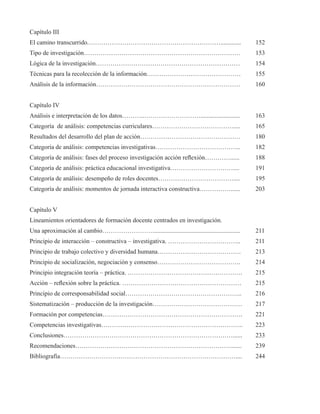 Capítulo III 
El camino transcurrido.………………………………………………………............. 152 
Tipo de investigación………………………………………………………………… 153 
Lógica de la investigación…………………………………………………………… 154 
Técnicas para la recolección de la información……………………………………… 155 
Análisis de la información…………………………………………………………… 160 
Capítulo IV 
Análisis e interpretación de los datos………..………………………......................... 163 
Categoría de análisis: competencias curriculares………………………………….... 165 
Resultados del desarrollo del plan de acción………………………………………… 180 
Categoría de análisis: competencias investigativas………………………………….. 182 
Categoría de análisis: fases del proceso investigación acción reflexión…………...... 188 
Categoría de análisis: práctica educacional investigativa………………………….... 191 
Categoría de análisis: desempeño de roles docentes……………………………….... 195 
Categoría de análisis: momentos de jornada interactiva constructiva……………...... 203 
Capítulo V 
Lineamientos orientadores de formación docente centrados en investigación. 
Una aproximación al cambio……………………........................................................ 211 
Principio de interacción – constructiva – investigativa. …………………………….. 211 
Principio de trabajo colectivo y diversidad humana…………………………………. 213 
Principio de socialización, negociación y consenso…………………………………. 214 
Principio integración teoría – práctica. ………………………………………………. 215 
Acción – reflexión sobre la práctica. ………………………………………………… 215 
Principio de corresponsabilidad social……………………………………………….. 216 
Sistematización – producción de la investigación……………………………………. 217 
Formación por competencias…………………………………………………………. 221 
Competencias investigativas………………………………………………………….. 223 
Conclusiones………………………………………………………………………...... 233 
Recomendaciones…………………………………………………………………...... 239 
Bibliografía………………………………………………………………………….... 244 
 