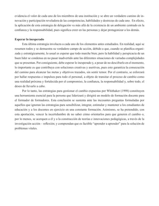 evidencia el valor de cada uno de los miembros de una institución y se abre un verdadero camino de in-novación 
y participación reveladora de las competencias, habilidades y destrezas de cada uno. En efecto, 
la aplicación de esta estrategia de delegación va más allá de la existencia de un ambiente centrado en la 
confianza y la responsabilidad, pues significa creer en las personas y dejar protagonizar a los demás. 
Esperar lo inesperado 
Esta última estrategia involucra a cada uno de los elementos antes estudiados. En realidad, aquí se 
resumen todos y se demuestra su verdadero campo de acción, debido a que, cuando se planifica organi-zada 
y estratégicamente, lo usual es esperar que todo marche bien; pero la habilidad y perspicacia de un 
buen líder se condensa en no pasar inadvertido ante las diferentes situaciones de variadas complejidades 
que se presentan. Por consiguiente, debe esperar lo inesperado y, a pesar de no descifrarlo en el momento, 
lo importante es que contribuya con soluciones creativas y asertivas, pues esto garantiza la consecución 
del camino para alcanzar las metas y objetivos trazados, sin sentir temor. Por el contrario, se esforzará 
por hallar respuestas e impulsos para todo el personal, a objeto de transitar el proceso de cambio como 
una realidad próxima y fortalecida por el compromiso, la confianza, la responsabilidad y, sobre todo, el 
deseo de llevarlo a cabo. 
Por lo tanto, las estrategias para gestionar el cambio expuestas por Whithaker (1998) constituyen 
una herramienta esencial para la persona que liderizará y dirigirá un modelo de formación docente para 
el formador de formadores. Esta conclusión se sustenta ante las incesantes preguntas formuladas por 
aquellos que ignoran las estrategias para sensibilizar, integrar, estimular y mantener a los estudiantes de 
educación y a los docentes en ejercicio en una constante formación. Asimismo, se ha pretendido, con 
esta aportación, vencer la incertidumbre de no saber cómo orientarlos para que generen el cambio o, 
por lo menos, se acerquen a él y a la construcción de teorías e innovaciones pedagógicas, a través de la 
investigación acción – reflexión; y comprendan que es factible “aprender a aprender” para la solución de 
problemas vitales. 
 