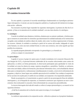 Capítulo III 
El camino trascurrido 
En este capítulo, se presenta el recorrido metodológico fundamentado en el paradigma epistemo-lógico 
introspectivo vivencial, con una investigación cualitativa y la aplicación del método de investiga-ción 
acción - reflexión. 
Fue necesario en primer lugar responder las siguientes interrogantes, la primera de ellas fue la si-guiente: 
¿Cómo es la naturaleza de la realidad estudiada?, con una clara alusión a lo ontológico. 
Lo ontológico 
Concibe la realidad como dinámica y holística, dinámica por su carácter cambiante, y holística por-que 
se tomaron en cuenta todos los elementos que determinaron la realidad analizada en las instituciones 
escogidas como unidades de análisis objeto de estudio, tales como: la cultura organizacional, el tiempo, 
los recursos. Además, la realidad se constituyó a partir de los actores del estudio, indagando al sujeto 
como humano, no como una mera entidad formal, ni como una existencia, sino como aquello que hace 
posibles las existencias. 
La segunda pregunta planteada corresponde a lo gnoseológico y se formuló así: 
¿Cómo se originó el conocimiento? 
Lo gnoseológico 
Logrado el acceso al grupo de sujetos para el estudio (estudiantes de la mención Educación Bá-sica 
Integral de LUZ y el personal docente colaborador de las escuelas seleccionadas como centros de 
aplicación), se utilizó, en forma permanente, la observación participante para aprehender la visión de 
la realidad, así como los diarios de campo, registros etnográficos y portafolios. También, se realizaron, 
entre otras actividades, talleres de formación, para detectar informantes clave, con la finalidad de obtener 
datos para su interpretación y redimensionar simultáneamente el estudio, a través de la reformulación de 
preguntas y objetivos, hasta lograr una confiable apreciación de la realidad. Esto condujo al surgimiento 
de las acciones de un plan para el cambio de esa realidad, con respuestas a las inquietudes planteadas. 
Desde esa perspectiva, el conocimiento se generó a partir de una preocupación llena de múltiples 
interrogantes y, en la búsqueda de respuestas, se cimentaron constructos que originaron un nuevo cono-cimiento, 
bien rechazando lo conocido o bien reformulando las concepciones preestablecidas. 
La tercera interrogante derivada del estudio se refiere al campo epistemológico y se enunció en los 
siguientes términos: 
¿Cuál fue la naturaleza de la relación entre quien investiga y lo investigado? 
Lo epistemológico 
La simbiosis representada en la conjunción acción - reflexión se plasmó en el propósito fundamen- 
 