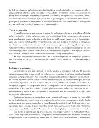 tal de la investigación, reafirmándose en ésta el sentido de complejidad dado a los procesos sociales y 
compartiendo el criterio de que a los procesos sociales, tanto a nivel macro (instituciones) como micro 
(aula), era necesario aproximarse metodológimente. Esto permitió dar significado a las acciones y proce-sos, 
mucho más allá de la mira del investigador, para lo que se requirió la configuración de los actores y 
participantes, por lo que el paradigma de la investigación cualitativa, mediante el método investigación 
- acción – reflexión, constituyó una alternativa epistemológica. 
Tipo de investigación 
El modelo asumido se centró en una investigación cualitativa, en la cual se aplicó la metodología 
de la investigación – acción - reflexión. Según su propósito, el tipo de investigación escogido se agrupa 
entre los aplicativos, porque se dirigió a la solución de los problemas en el contexto de la formación do-cente 
y su objetivo central apuntó a proveer tecnología y un plan de acción producto de la interacción, 
investigación y conocimientos construidos. De este modo, emergió una relación productiva y una no-vedosa 
propuesta de lineamientos orientadores, partiendo de una situación práctica concebida con una 
actitud de expectativas hacia un cambio escolar. Se utilizó la metodología de la investigación – acción-reflexión 
(IAR), de conformidad con los planteamientos de Elliot y sus seguidores. 
Sin duda, las consideraciones acerca de la IAR la hicieron congruente con una práctica que facili-taba 
la actualización y el perfeccionamiento de la acción docente en situaciones concretas, complejas y 
humanas. 
Lógica de la investigación 
La investigadora tuvo que planificar con mucho cuidado y anticipación cada uno de los pasos 
seguidos para consolidar la idea inicial. Sin embargo, en el proceso de la IAR, esta planificación jamás 
representó un “esquema rígido”, pues se amoldó a las necesidades de los investigadores y a las constan-tes 
sesiones de autoevaluación, donde se estimularon las reflexiones de los involucrados para encauzar 
debidamente el proceso. Todo esto se llevó a cabo con la idea central de ser coherente con el tipo de in-vestigación 
adoptado. En otras palabras, la tesista se comprometió con los investigados (estudiantes), a ir 
de la teoría a la práctica o de la práctica a la teoría (planificar - actuar – observar – reflexionar - actuar). 
Posteriormente se diseño la tabla de categorías y subcategorías para dar seguimiento a la lógica de la 
investigación. (Ver anexo A). 
Precisamente, ese proceso de planificar, actuar, observar, reflexionar y actuar de nuevo permitió 
revisar la planificación y proporcionar a la investigación-acción lo que se entiende por diseño. Por la 
combinación de esas acciones, se produjo lo conocido como la espiral de la IAR, donde se repitió el pro-ceso 
en una lógica secuencia de cinco pasos: Idea inicial, planificación, acción, observación, reflexiones, 
acción (revisión de la idea inicial). Cada uno de estos aspectos implicó lo que a continuación se señala. 
Idea Inicial: se identificó con la percepción de una situación problemática por parte de la investiga-dora. 
La idea impulsora, para comenzar a indagar tanto documentalmente como durante las acciones de 
campo, consistió en ofrecer soluciones a la realidad encontrada entre los estudiantes de la mención Bá- 
 