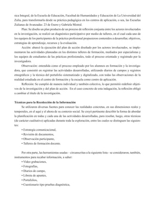 sica Integral, de la Escuela de Educación, Facultad de Humanidades y Educación de La Universidad del 
Zulia, para transformarla desde su práctica pedagógica en los centros de aplicación, o sea, las Escuelas 
Zulianas de Avanzadas: 23 de Enero y Gabriela Mistral. 
Plan: Se diseño un plan producto de un proceso de reflexión conjunta entre los actores involucrados 
en la investigación, se realizó un diagnóstico participativo por medio de talleres, en el cual cada uno de 
los equipos de los participantes de la práctica profesional propusieron contenidos a desarrollar, objetivos, 
estrategias de aprendizaje, recursos y la evaluación. 
Acción: abarcó la ejecución del plan de acción diseñado por los actores involucrados, se imple-mentaron 
las actividades planeadas en los distintos talleres de formación, mediados por especialistas y 
los equipos de estudiantes de las prácticas profesionales, todo el proceso orientado y registrado por la 
investigadora. 
Observación: entendida como el proceso empleado por los alumnos en formación y la investiga-dora, 
que consistió en registrar las actividades desarrolladas, utilizando diarios de campos y registros 
etnográficos y la técnica del portafolio sistematizado y digitalizado, con todas las observaciones de la 
realidad estudiada en el centro de formación y la escuela como centro de aplicación. 
Reflexión: Se cumplió de manera individual y también colectiva, lo que permitió redefinir objeti-vos 
de la investigación y del plan de acción. En el caso concreto de esta indagación, la reflexión obligó 
a cambiar el título de la investigación. 
Técnicas para la Recolección de la Información 
Se utilizaron diversas fuentes para conocer las realidades concretas, en sus dimensiones reales y 
temporales, en el aquí y el ahora de su contexto social. Se creyó pertinente describir la forma de abordar 
la planificación en todas y cada una de las actividades desarrolladas, para reseñar, luego, otras técnicas 
(de carácter cualitativo) aplicadas durante toda la exploración, entre las cuales se distinguen las siguien-tes: 
• Estrategia comunicacional, 
• Revisión de documentos, 
• Observación participante, 
• Talleres de formación docente. 
Por otra parte, las herramientas usadas – circunscritas a la siguiente lista - se consideraron, también, 
instrumentos para recabar información, a saber: 
• Video grabaciones, 
• Fotografías, 
• Diarios de campo, 
• Libreta de apuntes, 
• Portafolios, 
• Cuestionario tipo pruebas diagnóstica, 
 