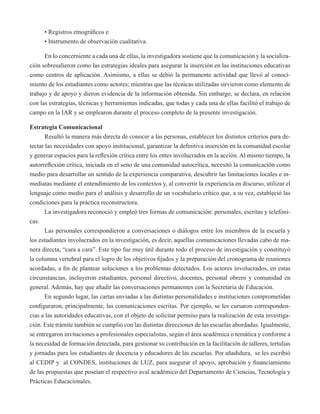 • Registros etnográficos e 
• Instrumento de observación cualitativa. 
En lo concerniente a cada una de ellas, la investigadora sostiene que la comunicación y la socializa-ción 
sobresalieron como las estrategias ideales para asegurar la inserción en las instituciones educativas 
como centros de aplicación. Asimismo, a ellas se debió la permanente actividad que llevó al conoci-miento 
de los estudiantes como actores; mientras que las técnicas utilizadas sirvieron como elemento de 
trabajo y de apoyo y dieron evidencia de la información obtenida. Sin embargo, se declara, en relación 
con las estrategias, técnicas y herramientas indicadas, que todas y cada una de ellas facilitó el trabajo de 
campo en la IAR y se emplearon durante el proceso completo de la presente investigación. 
Estrategia Comunicacional 
Resultó la manera más directa de conocer a las personas, establecer los distintos criterios para de-tectar 
las necesidades con apoyo institucional, garantizar la definitiva inserción en la comunidad escolar 
y generar espacios para la reflexión crítica entre los entes involucrados en la acción. Al mismo tiempo, la 
autorreflexión crítica, iniciada en el seno de una comunidad autocrítica, necesitó la comunicación como 
medio para desarrollar un sentido de la experiencia comparativa, descubrir las limitaciones locales e in-mediatas 
mediante el entendimiento de los contextos y, al convertir la experiencia en discurso, utilizar el 
lenguaje como medio para el análisis y desarrollo de un vocabulario crítico que, a su vez, estableció las 
condiciones para la práctica reconstructora. 
La investigadora reconoció y empleó tres formas de comunicación: personales, escritas y telefóni-cas. 
Las personales correspondieron a conversaciones o diálogos entre los miembros de la escuela y 
los estudiantes involucrados en la investigación, es decir, aquellas comunicaciones llevadas cabo de ma-nera 
directa, “cara a cara”. Este tipo fue muy útil durante todo el proceso de investigación y constituyó 
la columna vertebral para el logro de los objetivos fijados y la preparación del cronograma de reuniones 
acordadas, a fin de plantear soluciones a los problemas detectados. Los actores involucrados, en estas 
circunstancias, incluyeron estudiantes, personal directivo, docentes, personal obrero y comunidad en 
general. Además, hay que añadir las conversaciones permanentes con la Secretaria de Educación. 
En segundo lugar, las cartas enviadas a las distintas personalidades e instituciones comprometidas 
configuraron, principalmente, las comunicaciones escritas. Por ejemplo, se les cursaron corresponden-cias 
a las autoridades educativas, con el objeto de solicitar permiso para la realización de esta investiga-ción. 
Este trámite también se cumplió con las distintas direcciones de las escuelas abordadas. Igualmente, 
se entregaron invitaciones a profesionales especialistas, según el área académica o temática y conforme a 
la necesidad de formación detectada, para gestionar su contribución en la facilitación de talleres, tertulias 
y jornadas para los estudiantes de docencia y educadores de las escuelas. Por añadidura, se les escribió 
al CEDIP y al CONDES, instituciones de LUZ, para asegurar el apoyo, aprobación y financiamiento 
de las propuestas que poseían el respectivo aval académico del Departamento de Ciencias, Tecnología y 
Prácticas Educacionales. 
 