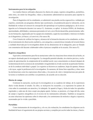 Instrumentos para la investigación 
Los medios básicos utilizados abarcaron los diarios de campo, registros etnográficos, portafolios, 
entre otros, sin omitir las fotografías, videos y documentos administrativos necesarios para soportar la 
investigación. 
Para el diagnóstico de los estudiantes, se administró una prueba escrita cognoscitiva, validada por 
expertos, construida con preguntas abiertas tipo cuestionario, sin ponderación para la valoración, con la 
finalidad de evaluar (el conocer) la concepción del aprendizaje en la práctica pedagógica y de la inves-tigación 
en la formación docente (ver anexo C). Asimismo, se aplicó la técnica FODA, de fortalezas, 
oportunidades, debilidades y amenazas personales (el ser), con el fin de desarrollar, posteriormente, talle-res 
de formación, organizados por los equipos de estudiantes, según las necesidades e intereses revelados 
en el diagnóstico, (el hacer y el convivir). (Ver anexo B). 
Con el interés de verificar los logros y alcances de la formación docente en los estudiantes, se dise-ñó 
un instrumento de observación cualitativa, con categorías y características tomadas de la teoría básica 
y realidad observada por la investigadora dentro de las dimensiones de la indagación, para ser llenado 
con comentarios del docente colaborador sobre el proceso cumplido en la escuela. (Ver anexo F). 
Registros etnográficos 
Equivalen a instrumentos para llevar anotaciones sobre las situaciones hora minuto de un hecho, en 
un espacio destinado para la investigación. La etnografía permitió abordar, sin criterios previos y exclu-yentes 
de aproximación, la comprensión de la realidad social, cuyo conocimiento se alcanzó después de 
la determinación de la existencia de normalidad o irregularidad en el todo social de un particular fenóme-no 
de la conducta individual o grupal. Los registros se hicieron en cuadernos, hojas de apuntes, blancas 
o de rayas, según la preferencia de la investigadora. Se anotaron, de forma bien específica y clara, tanto 
las declaraciones como las expresiones observadas, y los juicios de valor o interpretaciones por parte de 
la tesista se resaltaron con comillas o en paréntesis, de acuerdo con su elección. 
Diarios de campo 
Contienen la narración, escrita por la investigadora en su cuaderno de trabajo, de la experiencia 
diaria vivida durante el estudio. En ellos, se incluyeron los recuerdos y se expusieron los puntos de 
vista sobre lo examinado con atención y lo trabajado. Se apuntó el lugar y fecha de todos los episodios 
registrados y cada uno de éstos ocupó una página aparte. Incluso, se pusieron, a lo largo del día, notas 
de campo o registros etnográficos en el reverso de los instrumentos utilizados. También se recogieron 
en estas relaciones las opiniones sobre lo observado y los sentimientos de molestia o alegría e injusticia, 
ocasionados por lo vivido y percibido. 
Portafolios 
Como instrumentos de investigación y, a la vez, de evaluación, los estudiantes los eligieron con la 
finalidad de hacer el seguimiento de sus propias acciones y compilar por escrito todas las tareas y funcio- 
 