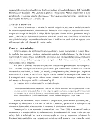nes cumplidas, según lo establecido por el diseño curricular de la Escuela de Educación de la Facultad de 
Humanidades y Educación (1995), durante las prácticas educacionales. Además, se colocaron en estos 
portafolios los registros de todas las observaciones y los respectivos soportes teórico - prácticos de los 
roles docentes desempeñados. (Ver anexo E). 
Análisis de la información 
Para proceder al análisis de la información obtenida y registrada, se comenzó con la detección de 
las necesidades prioritarias entre los estudiantes de la mención Básica Integral de las escuelas selecciona-das 
para esta indagación. Después, se trabajó con los equipos de alumnos pasantes, promotores pedagó-gicos; 
y con ellos se jerarquizaron los problemas básicos por resolver. Esto conllevó una categorización 
que agilizó el abordaje e intervención en la solución de la problemática, en virtud de los aspectos esen-ciales 
considerados en la búsqueda del cambio escolar. 
Categorías y caracterizaciones 
En la transcripción de la información recabada, afloraron ciertas características o conjunto de da-tos 
que hubo que organizar y clasificar o categorizar para darle sentido al discurso. De esta forma, se 
interpretó objetivamente el texto narrado por los informantes. Con esta necesidad en mente, se realizaron 
anotaciones al margen de la copia, que precisaron el significado de lo relatado y sirvieron de base para la 
ulterior ordenación en categorías. 
A la luz de lo expuesto, conviene divulgar lo que varios autores plantean acerca de la categoriza-ción. 
Utilizando la triangulación (metodología cualitativa para contrastar tres informaciones y derivar 
características coincidentes) de fuentes (tres autores), que según Pérez (1994), se tiene que “Categorizar 
significa dividir y, cuando se dispone de un conjunto de datos sin clasificar, la categorización supone rea-lizar 
una partición. La categorización suele ser una de las etapas iniciales de cualquier análisis de datos 
en los cuales se disponga de variables cualitativas”. (p.32) 
Por otra parte, sobre la misma cuestión, se cita lo siguiente: 
“Las categorías son los distintos modos de ser. Estas son muy variadas admitiendo (sic) enfoques diversos. En con-secuencia, 
un mismo ser puede clasificar en varias categorías según esos diferentes enfoques y puede formar parte de 
esos enfoques y de las categorías distintas en cuanto que unas quedan incluidas en otras de mayor amplitud. Lógica-mente, 
el punto de vista de la clasificación deberá ser relevante a los fines perseguidos”. Pérez (1994). 
Además, se consideraron, en este asunto de la categorización, ciertas normas, por Pérez (1994), 
como sigue: a) las categorías se conciben con base en el problema y propósito de la investigación; b) 
deben estar bien definidas; c) necesitan ser exhaustivas y d) mutuamente excluyentes. 
En correspondencia con lo anterior, otros estudiosos como Elliot (1998), se han extendido más en 
esa normativa y la conceptualizan así: a) las categorías demandan definición clara y precisa para que 
no haya dudas al atribuírseles los casos; b) en consecuencia, necesitan ser mutuamente excluyentes, de 
forma que la asignación de un caso a una categoría impida que pueda asignarse a otra; c) aquellas en que 
 