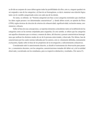 se divida un conjunto de casos deben agotar todas las posibilidades de ellos, esto es, ninguno quedará sin 
ser asignado a una de las categorías y d) han de ser homogéneas, es decir, mantener una relación lógica 
tanto con la variable categorizada como con cada una de las demás. 
En suma, se enfrenta un “Sistema categorial con base a (sic) categorías nominales que clasifican 
los datos según posean o no determinadas características”, y donde deben existir, en opinión de Pérez 
(1994), reglas técnicas de elección de criterios de exhaustividad, significatividad, exclusión mutua, con-sistencia 
y eficacia. 
Sobre la base de esas concepciones, se reportan elementos coincidentes tanto en la definición de las 
categorías como en las normas estipuladas para asignarlas, En este sentido, se infiere que las categorías 
son aquellos elementos que se extraen, a manera de datos, del discurso y poseen características homogé-neas 
que unifican los distintos modos de ser de la persona entrevistada y observada. Por último, han de 
caracterizarse por las cuatro normas indicadas por los autores, esto es: claramente definidas, mutuamente 
excluyentes, fijadas sobre la base de los propósitos de la investigación y suficientemente exhaustivas. 
Considerando todo lo anteriormente descrito, se diseñó el instrumento de observación para pasan-tes 
y comentarios docentes, con las categorías, caracterizaciones tomadas del deber ser y de la realidad 
observada y socializada con los estudiantes, para su respectiva tabulación y resultados, (Ver anexo F). 
 