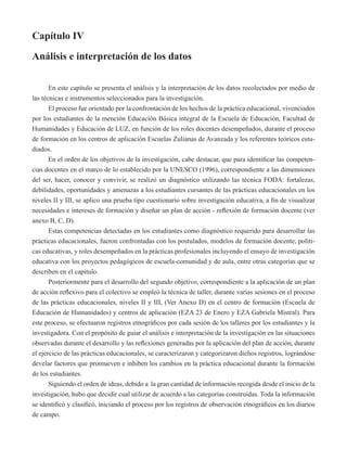 Capítulo IV 
Análisis e interpretación de los datos 
En este capítulo se presenta el análisis y la interpretación de los datos recolectados por medio de 
las técnicas e instrumentos seleccionados para la investigación. 
El proceso fue orientado por la confrontación de los hechos de la práctica educacional, vivenciados 
por los estudiantes de la mención Educación Básica integral de la Escuela de Educación, Facultad de 
Humanidades y Educación de LUZ, en función de los roles docentes desempeñados, durante el proceso 
de formación en los centros de aplicación Escuelas Zulianas de Avanzada y los referentes teóricos estu-diados. 
En el orden de los objetivos de la investigación, cabe destacar, que para identificar las competen-cias 
docentes en el marco de lo establecido por la UNESCO (1996), correspondiente a las dimensiones 
del ser, hacer, conocer y convivir, se realizó un diagnóstico utilizando las técnica FODA: fortalezas, 
debilidades, oportunidades y amenazas a los estudiantes cursantes de las prácticas educacionales en los 
niveles II y III, se aplico una prueba tipo cuestionario sobre investigación educativa, a fin de visualizar 
necesidades e intereses de formación y diseñar un plan de acción - reflexión de formación docente (ver 
anexo B, C, D). 
Estas competencias detectadas en los estudiantes como diagnóstico requerido para desarrollar las 
prácticas educacionales, fueron confrontadas con los postulados, modelos de formación docente, políti-cas 
educativas, y roles desempeñados en la prácticas profesionales incluyendo el ensayo de investigación 
educativa con los proyectos pedagógicos de escuela-comunidad y de aula, entre otras categorías que se 
describen en el capitulo. 
Posteriormente para el desarrollo del segundo objetivo, correspondiente a la aplicación de un plan 
de acción reflexivo para el colectivo se empleó la técnica de taller, durante varias sesiones en el proceso 
de las prácticas educacionales, niveles II y III, (Ver Anexo D) en el centro de formación (Escuela de 
Educación de Humanidades) y centros de aplicación (EZA 23 de Enero y EZA Gabriela Mistral). Para 
este proceso, se efectuaron registros etnográficos por cada sesión de los talleres por los estudiantes y la 
investigadora. Con el propósito de guiar el análisis e interpretación de la investigación en las situaciones 
observadas durante el desarrollo y las reflexiones generadas por la aplicación del plan de acción, durante 
el ejercicio de las prácticas educacionales, se caracterizaron y categorizaron dichos registros, lográndose 
develar factores que promueven e inhiben los cambios en la práctica educacional durante la formación 
de los estudiantes. 
Siguiendo el orden de ideas, debido a la gran cantidad de información recogida desde el inicio de la 
investigación, hubo que decidir cual utilizar de acuerdo a las categorías construidas. Toda la información 
se identificó y clasificó, iniciando el proceso por los registros de observación etnográficos en los diarios 
de campo. 
 