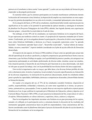 petencia en el estudiante es darse cuenta “como aprende” y cuales son sus necesidades de formación para 
emprender su desempeño profesional. 
Es menester referir, que los alumnos participantes en el estudio manifestaron verbalmente durante 
la discusión del instrumento como fortaleza, la disposición de ampliar sus conocimientos en otros aspec-tos 
que les permita desempeñarse en sus roles en la escuela y comunidad óptimamente como docentes. 
En la categoría del hacer, el 50% de los estudiantes, manifestaron haber tenido experiencias previas 
significativas en las cuales se les permitió la oportunidad de aplicar métodos y estrategias al momento 
de planificar los Proyectos Pedagógicos de Aula (PPA), además, han logrado durante esas experiencias 
dominar grupos y desarrollar la creatividad en el aula de clase. 
Sin embargo, el otro 50% de los estudiantes, no expresaron fortalezas en la categoría del hacer, 
lo que representa una tendencia central en cuanto a la proporción de respuestas emanadas por el instru-mento. 
Confrontado por la investigadora durante la participación y discusión al referir como importante 
tener como fortalezas habilidades y destrezas en el hacer, recogiendo expresiones como “se aprende 
haciendo”, “necesitamos aprender hacer cosas”, “desarrollar creatividad”, “realizar talleres de manua-lidades, 
recursos, materiales”. Aspecto también considerado en el plan de acción reflexión de formación 
desarrollado. 
Al respecto de este aspecto, la Unesco (1996) establece el hacer como un aprender para actuar más 
allá del aprendizaje de un oficio o profesión, es adquirir competencias que permitan hacer frente a nuevas 
situaciones y que faciliten el trabajo en equipo, con la posibilidad de ponerse a prueba y de enriquecer sus 
experiencias participando en actividades profesionales de diverso orden, mientras cursan sus estudios. 
Esta situación permite el desarrollo de una formación poli funcional en su área determinada, vale decir 
no sólo para un puesto de trabajo, sino con la posibilidad de movilizarse dentro del área ocupacional. 
Esto revela la importancia cada vez mayor, que debe darse a las diversas formas posibles de rela-ción 
y alternancia entre, la teoría y la práctica, la universidad y la escuela específicamente en el desarrollo 
de las diversas asignaturas y la realización de las prácticas educacionales, donde los estudiantes deben 
poner a prueba las capacidades, habilidades, destrezas o competencias alcanzadas y desarrolladas durante 
su formación docente. 
En cuanto a la categoría del ser, el 75% de los estudiantes consideró fortalezas: disposición al 
cambio, responsabilidad, solidaridad y tolerancia, así como tener seguridad en sí mismo, ser perseve-rantes, 
comunicativos y preocupados. Como se puede observar una mayoría significativa expresó poseer 
fortaleza en el ser, lo que confirma lo expresado por el Ministerio de Educación, cultura y deportes en el 
Currículo Básico Nacional. CBN (1998), el cual caracteriza la dimensión del Ser, al prevalecer el valor y 
el espíritu. Diferenciándolos en valores inferiores y superiores, éticos, estéticos y religiosos. 
Para la investigadora fue importante encontrar esta fortaleza en un gran porcentaje de los sujetos, 
sumado a lo reflejado en la participación activa y entusiasta durante la discusión de los resultados del 
instrumento agregando características hacia un perfil de emprendedores. Estas características del Ser, 
fueron consideradas como la plataforma ideal para el proceso de desarrollo del plan de acción durante la 
formación de los estudiantes en la investigación. 
 