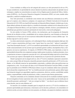 Como resultados se refleja en las sub categoría del conocer, un valor porcentual de solo un 14%, 
los que consideraron, la oportunidad de conocer durante las prácticas educacionales de aprender nuevas 
estrategias y ampliar sus conocimientos en cuanto a la Ley Orgánica para la atención de Niños y Adoles-centes 
(LOPNA), y los Proyectos Educativos Integrales Comunitarios (PEIC), así como, atender niños 
especiales y analizar la realidad educativa. 
Este valor porcentual, es considerado como mínimo ante una diferencia contrastante de un 86%, 
que no lo expresó, esta evidencia se antepone a lo expuesto por el Diseño Curricular de la Escuela de 
Educación de LUZ (1995) en el perfil del licenciado en Educación Básica Integral, al definir que el estu-diante 
deberá enfrentar de manera objetiva y científica las demandas cualitativas de la educación en las I 
y II etapas de Educación Básica, en lo que respecta a estrategias, métodos, técnicas y procedimientos de 
aprendizaje que garanticen un proceso permanente de innovación y renovación pedagógica. 
En este sentido, la Unesco (1996), solicita a las instituciones, que los programas de formación 
docente de los distintos niveles y modalidades de los sistemas educativos, sean formados en función de 
competencias en el hacer, por ser este un proceso indisociable del aprender a conocer, debido a que ”na-die 
hace algo por lo cual no conoce”. 
Los datos anteriormente expuestos, en la subcategoría Hacer, resultan preocupantes dado que sólo 
el 09 % expreso características del hacer como “querer hacer las cosas bien”, “aplicar lo aprendido”, 
“tener buen desempeño docente”, y el 91% no manifestó oportunidades en la dimensión del hacer, lo que 
incide consecuentemente con las acciones que les permitan generar cambios, desempeñarse bien y enri-quecerse 
con nuevas experiencias. Al respecto, la UNESCO (1996) señala, cuan importante es tener la 
oportunidad de desarrollar esta competencia porque implica poner en práctica, el aplicar principios, leyes 
y experiencias en tareas o exigencias concretas del vivir y del mundo del trabajo equivale en cierta forma 
a las acciones que supone el desempeño de las competencias en el ejercicio de la profesión docente. 
Desde la perspectiva de la categoría del ser, sólo el 7% de los estudiantes expresaron característi-cas 
como corregir fallas de formación, desarrollo personal, desarrollo profesional y el 93% de los estu-diantes, 
se les dificultó enunciar las oportunidades contextuales y globales útiles para perfeccionar sus 
competencias y roles. En este marco de ideas, en la IV Reunión Nacional de Currículo (2004), se resaltó 
que los postulados de la UNESCO (1996) hacen énfasis en que los estudiantes deben tener oportunida-des 
de desarrollar competencias del “Ser” en el ámbito personal como profesional, quienes deben lograr 
una formación integral con capacidades cognitivas, promotoras, afectivas, sociales, sensibilidad, sentido 
estético, responsabilidad, sentido de pertenencia, cuidar y conservar para futuras generaciones. 
Situación contrastada con los estudiantes durante la discusión de los resultados mediante registros 
de la investigadora al tomar expresiones tales como: “pocas son las oportunidades que he tenido para mi 
desarrollo personal y profesional”, “ sólo nos corrigen las fallas”, “ nos dicen lo que no debemos hacer 
como docente, mas no como debemos ser”. 
En atención a los resultados emanados para la categoría de convivir, el 7% de los estudiantes ex-presaron 
oportunidades para interactuar y relacionarse con los docentes, profesores y la comunidad en el 
contexto escolar, así como colaborar con otros pasantes, no obstante, este grupo de estudiantes representa 
 