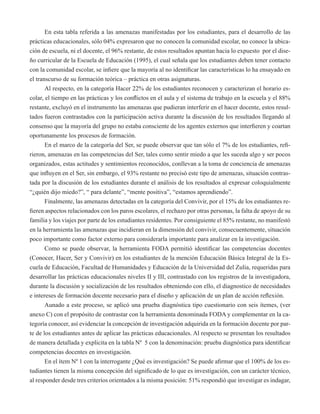 En esta tabla referida a las amenazas manifestadas por los estudiantes, para el desarrollo de las 
prácticas educacionales, sólo 04% expresaron que no conocen la comunidad escolar, no conoce la ubica-ción 
de escuela, ni el docente, el 96% restante, de estos resultados apuntan hacia lo expuesto por el dise-ño 
curricular de la Escuela de Educación (1995), el cual señala que los estudiantes deben tener contacto 
con la comunidad escolar, se infiere que la mayoría al no identificar las características lo ha ensayado en 
el transcurso de su formación teórica – práctica en otras asignaturas. 
Al respecto, en la categoría Hacer 22% de los estudiantes reconocen y caracterizan el horario es-colar, 
el tiempo en las prácticas y los conflictos en el aula y el sistema de trabajo en la escuela y el 88% 
restante, excluyó en el instrumento las amenazas que pudieran interferir en el hacer docente, estos resul-tados 
fueron contrastados con la participación activa durante la discusión de los resultados llegando al 
consenso que la mayoría del grupo no estaba consciente de los agentes externos que interfieren y coartan 
oportunamente los procesos de formación. 
En el marco de la categoría del Ser, se puede observar que tan sólo el 7% de los estudiantes, refi-rieron, 
amenazas en las competencias del Ser, tales como sentir miedo a que les suceda algo y ser pocos 
organizados, estas actitudes y sentimientos reconocidos, conllevan a la toma de conciencia de amenazas 
que influyen en el Ser, sin embargo, el 93% restante no precisó este tipo de amenazas, situación contras-tada 
por la discusión de los estudiantes durante el análisis de los resultados al expresar coloquialmente 
“¿quién dijo miedo?”, “ para delante”, “mente positiva”, “estamos aprendiendo”. 
Finalmente, las amenazas detectadas en la categoría del Convivir, por el 15% de los estudiantes re-fieren 
aspectos relacionados con los paros escolares, el rechazo por otras personas, la falta de apoyo de su 
familia y los viajes por parte de los estudiantes residentes. Por consiguiente el 85% restante, no manifestó 
en la herramienta las amenazas que incidieran en la dimensión del convivir, consecuentemente, situación 
poco importante como factor externo para considerarla importante para analizar en la investigación. 
Como se puede observar, la herramienta FODA permitió identificar las competencias docentes 
(Conocer, Hacer, Ser y Convivir) en los estudiantes de la mención Educación Básica Integral de la Es-cuela 
de Educación, Facultad de Humanidades y Educación de la Universidad del Zulia, requeridas para 
desarrollar las prácticas educacionales niveles II y III, contrastado con los registros de la investigadora, 
durante la discusión y socialización de los resultados obteniendo con ello, el diagnostico de necesidades 
e intereses de formación docente necesario para el diseño y aplicación de un plan de acción reflexión. 
Aunado a este proceso, se aplicó una prueba diagnóstica tipo cuestionario con seis ítemes, (ver 
anexo C) con el propósito de contrastar con la herramienta denominada FODA y complementar en la ca-tegoría 
conocer, así evidenciar la concepción de investigación adquirida en la formación docente por par-te 
de los estudiantes antes de aplicar las prácticas educacionales. Al respecto se presentan los resultados 
de manera detallada y explicita en la tabla Nº 5 con la denominación: prueba diagnóstica para identificar 
competencias docentes en investigación. 
En el ítem Nº 1 con la interrogante ¿Qué es investigación? Se puede afirmar que el 100% de los es-tudiantes 
tienen la misma concepción del significado de lo que es investigación, con un carácter técnico, 
al responder desde tres criterios orientados a la misma posición: 51% respondió que investigar es indagar, 
 