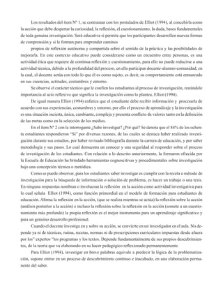 Los resultados del item Nº 1, se contrastan con los postulados de Elliot (1994), al concebirla como 
la acción que debe despertar la curiosidad, la reflexión, el cuestionamiento, la duda, bases fundamentales 
de toda genuina investigación. Será educativa si permite que los participantes desarrollen nuevas formas 
de comprensión y si le forman para emprender caminos 
propios de reflexión autónoma y compartida sobre el sentido de la práctica y las posibilidades de 
mejorarla. En este contexto educativo puede considerarse como un encuentro entre personas, es una 
actividad ética que requiere de continua reflexión y cuestionamiento, para ello no puede reducirse a una 
actividad técnica, debido a la profundidad del proceso, en ella participan docente-alumno-comunidad, en 
la cual, el docente actúa con todo lo que él es como sujeto, es decir, su comportamiento está enmarcado 
en sus creencias, actitudes, costumbres y entorno. 
Se observó el carácter técnico que le confíen los estudiantes al proceso de investigación, restándole 
importancia al acto reflexivo que significa la investigación como lo plantea, Elliot (1994). 
De igual manera Elliot (1994) enfatiza que el estudiante debe recibir información y procesarla de 
acuerdo con sus experiencias, costumbres y entorno, por ello el proceso de aprendizaje y la investigación 
es una situación incierta, única, cambiante, compleja y presenta conflicto de valores tanto en la definición 
de las metas como en la selección de los medios. 
En el ítem Nº 2 con la interrogante ¿Sabe investigar? ¿Por qué? Se denota que el 84% de los ochen-ta 
estudiantes respondieron “Sí” por diversas razones, de las cuales se destaca haber realizado investi-gación 
durante sus estudios, por haber revisado bibliografía durante la carrera de educación, y por saber 
metodología y sus pasos. Lo cual demuestra un conocer y una seguridad al responder sobre el proceso 
de investigación de los estudiantes. Con relación a lo descrito anteriormente, la formaron ofrecida por 
la Escuela de Educación ha brindado herramientas cognoscitivas y procedimentales sobre investigación 
bajo una concepción técnica o metódica. 
Como se puede observar, para los estudiantes saber investigar es cumplir con la receta o método de 
investigación para la búsqueda de información o solución de problema, es hacer un trabajo o una tesis. 
En ninguna respuestas nombran o involucran la reflexión en la acción como actividad investigativa para 
lo cual señala Elliot (1994), como función primordial en el modelo de formación para estudiantes de 
educación. Afirma la reflexión en la acción, (que se realiza mientras se actúa) la reflexión sobre la acción 
(análisis posterior a la acción) e incluso la reflexión sobre la reflexión en la acción (somete a un cuestio-namiento 
más profundo) la propia reflexión es el mejor instrumento para un aprendizaje significativo y 
para un genuino desarrollo profesional. 
Cuando el docente investiga en y sobre su acción, se convierte en un investigador en el aula. No de-pende 
ya ni de técnicas, rutina, recetas, normas ni de prescripciones curriculares impuestas desde afuera 
por los” expertos “los programas y los textos. Depende fundamentalmente de sus propios descubrimien-tos, 
de la teoría que va elaborando en su hacer pedagógico reflexionado permanentemente. 
Para Elliot (1994), investigar en breve palabras equivale a predecir la lógica de la problematiza-ción, 
supone entrar en un proceso de descubrimiento continuo e inacabado, en una elaboración perma-nente 
del saber. 
 