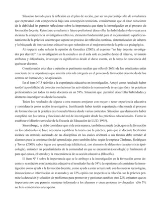 Situación tomada para la reflexión en el plan de acción, por ser un porcentaje alto de estudiantes 
que expresaron esta competencia bajo una concepción tecnicista, considerando que el estar consciente 
de la debilidad les permite reflexionar sobre la importancia que tiene la investigación en el proceso de 
formación docente. Reto como estudiante y futuro profesional desarrollar las habilidades y destrezas para 
alcanzar la competencia investigativa reflexiva, elemento fundamental para el mejoramiento o perfeccio-namiento 
de la práctica docente que supone un proceso de reflexión continua, sistematización de saberes 
y la búsqueda de innovaciones educativas que redunden en el mejoramiento de la práctica pedagógica. 
Al respecto cabe señalar la opinión de González (2005), al expresar “no hay docente investiga-dor 
por decreto”. La investigación en la escuela o en el aula solo es posible desde el mirarse, revisando 
atributos y dificultades, investigar es significativo desde el darse cuenta, en la toma de conciencia del 
quehacer docente. 
Considerando esta idea u opinión es pertinente resaltar que sólo el (16%) de los estudiantes están 
conciente de la importancia que amerita esta sub categoría en el proceso de formación docente desde los 
centros de formación y de aplicación. 
En el ítem Nº 3 referido a la experiencia educativa en investigación. Arrojó como resultado haber 
tenido la posibilidad de conectar o relacionar las actividades de seminario de investigación y las prácticas 
profesionales con todos los roles docentes en un 59%. Situación que permitió desarrollar habilidades y 
destrezas investigativas desde la escuela. 
Todos los resultados de alguna u otra manera arrojaron con mayor o tener experiencia educativa 
y considerarla como acción investigativa. Justificando haber tenido experiencia relacionada al proceso 
de formación con la práctica en el escuela básica desde varios contextos. Situación que demuestra haber 
cumplido con las tareas y funciones del rol de investigador desde las prácticas educacionales. Como lo 
establece el diseño curricular de la Escuela de Educación de LUZ (1995). 
Sin embargo, se debe considerar que si de esta manera, también se puede decir, que en la formación 
en los estudiantes se hace necesario equilibrar la teoría con la práctica, para que el docente facilitador 
alcance un dominio adecuado de las disciplinas en las cuales orientará a sus futuros debe atender al 
alumnos para la construcción del aprendizaje, pero también debe, según lo expresa Cárdenas, Rodríguez 
y Torres (2000), saber lograr ese aprendizaje (didáctica), con alumnos de diferentes características (psi-cología), 
entender las peculiaridades de la comunidad en que se encuentran (sociología) y finalmente el 
para qué educa, el sentido y la trascendencia de su acción educativa (filosofía). 
El ítem Nº 4 sobre la importancia que se le atribuye a la investigación en la formación como do-cente 
y su relación con la práctica educativa el resultado fue de 54% de opiniones al considerar la inves-tigación 
como ayuda a la formación docente, como ayuda a estar actualizado con las nuevas tecnologías, 
innovaciones e información de avanzada y un 22% opinó con respecto a la relación con la práctica per-mite 
la detección y solución de problemas para promover y gestionar cambios otro 22% opinaron que es 
importante por que permite mantener informado a los alumnos y otras personas involucradas sólo 3% 
no hizo comentarios al respecto. 
 
