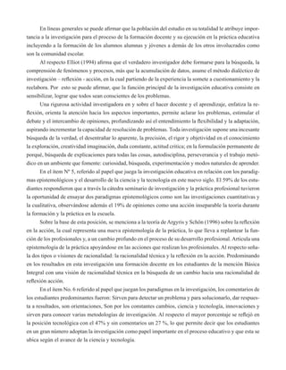 En líneas generales se puede afirmar que la población del estudio en su totalidad le atribuye impor-tancia 
a la investigación para el proceso de la formación docente y su ejecución en la práctica educativa 
incluyendo a la formación de los alumnos alumnas y jóvenes a demás de los otros involucrados como 
son la comunidad escolar. 
Al respecto Elliot (1994) afirma que el verdadero investigador debe formarse para la búsqueda, la 
comprensión de fenómenos y procesos, más que la acumulación de datos, asume el método dialéctico de 
investigación – reflexión - acción, en la cual partiendo de la experiencia la somete a cuestionamiento y la 
reelabora. Por esto se puede afirmar, que la función principal de la investigación educativa consiste en 
sensibilizar, lograr que todos sean conscientes de los problemas. 
Una rigurosa actividad investigadora en y sobre el hacer docente y el aprendizaje, enfatiza la re-flexión, 
orienta la atención hacia los aspectos importantes, permite aclarar los problemas, estimular el 
debate y el intercambio de opiniones, profundizando así el entendimiento la flexibilidad y la adaptación, 
aspirando incrementar la capacidad de resolución de problemas. Toda investigación supone una incesante 
búsqueda de la verdad, el desentrañar lo aparente, la precisión, el rigor y objetividad en el conocimiento 
la exploración, creatividad imaginación, duda constante, actitud critica; en la formulación permanente de 
porqué, búsqueda de explicaciones para todas las cosas, autodisciplina, perseverancia y el trabajo metó-dico 
en un ambiente que fomente: curiosidad, búsqueda, experimentación y modos naturales de aprender. 
En el ítem Nº 5, referido al papel que juega la investigación educativa en relación con los paradig-mas 
epistemológicos y el desarrollo de la ciencia y la tecnología en este nuevo siglo. El 59% de los estu-diantes 
respondieron que a través la cátedra seminario de investigación y la práctica profesional tuvieron 
la oportunidad de ensayar dos paradigmas epistemológicos como son las investigaciones cuantitativas y 
la cualitativa, observándose además el 19% de opiniones como una acción inseparable la teoría durante 
la formación y la práctica en la escuela. 
Sobre la base de esta posición, se menciona a la teoría de Argyris y Schön (1996) sobre la reflexión 
en la acción, la cual representa una nueva epistemología de la práctica, lo que lleva a replantear la fun-ción 
de los profesionales y, a un cambio profundo en el proceso de su desarrollo profesional. Articula una 
epistemología de la práctica apoyándose en las acciones que realizan los profesionales. Al respecto seña-la 
dos tipos o visiones de racionalidad: la racionalidad técnica y la reflexión en la acción. Predominando 
en los resultados en esta investigación una formación docente en los estudiantes de la mención Básica 
Integral con una visión de racionalidad técnica en la búsqueda de un cambio hacia una racionalidad de 
reflexión acción. 
En el ítem No. 6 referido al papel que juegan los paradigmas en la investigación, los comentarios de 
los estudiantes predominantes fueron: Sirven para detectar un problema y para solucionarlo, dar respues-ta 
a resultados, son orientaciones, Son por los constantes cambios, ciencia y tecnología, innovaciones y 
sirven para conocer varias metodologías de investigación. Al respecto el mayor porcentaje se reflejó en 
la posición tecnológica con el 47% y sin comentarios un 27 %, lo que permite decir que los estudiantes 
en un gran número adoptan la investigación como papel importante en el proceso educativo y que esta se 
ubica según el avance de la ciencia y tecnología. 
 