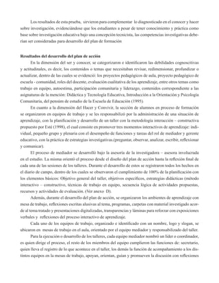 Los resultados de esta prueba, sirvieron para complementar lo diagnosticado en el conocer y hacer 
sobre investigación, evidenciándose que los estudiantes a pesar de tener conocimiento y práctica como 
base sobre investigación educativa bajo una concepción tecnicista, las competencias investigativas debe-rían 
ser consideradas para desarrollo del plan de formación 
Resultados del desarrollo del plan de acción 
En la dimensión del ser y conocer, se categorizaron e identificaron las debilidades cognoscitivas 
y actitudinales, es decir, los contenidos o temas que necesitaban revisar, redimensionar, profundizar o 
actualizar, dentro de las cuales se evidenció: los proyectos pedagógicos de aula, proyecto pedagógico de 
escuela - comunidad, roles del docente, evaluación cualitativa de los aprendizaje, entre otros temas como 
trabajo en equipo, autoestima, participación comunitaria y liderazgo, contenidos correspondiente a las 
asignaturas de la mención: Didáctica y Tecnología Educativa, Introducción a la Orientación y Psicología 
Comunitaria, del pensúm de estudio de la Escuela de Educación (1995). 
En cuanto a la dimensión del Hacer y Convivir, la sección de alumnos en proceso de formación 
se organizaron en equipos de trabajo y se les responsabilizó por la administración de una situación de 
aprendizaje, con la planificación y desarrollo de un taller con la metodología interacción – constructiva 
propuesto por Esté (1998), el cual consiste en promover tres momentos interactivos de aprendizaje: indi-vidual, 
pequeño grupo y plenaria con el desempeño de funciones y tareas del rol de mediador y gerente 
educativo, con la práctica de estrategias investigativas.(preguntar, observar, analizar, escribir, reflexionar 
y comunicar). 
El proceso de mediador se desarrolló bajo la asesoría de la investigadora – asesora involucrada 
en el estudio. La misma orientó el proceso desde el diseño del plan de acción hasta la reflexión final de 
cada una de las sesiones de los talleres. Durante el desarrollo de estos se registraron todos los hechos en 
el diario de campo, dentro de los cuales se observaron el cumplimiento de 100% de la planificación con 
los elementos básicos: Objetivo general del taller, objetivos específicos, estrategias didácticas (método 
interactivo – constructivo, técnicas de trabajo en equipo, secuencia lógica de actividades propuestas, 
recursos y actividades de evaluación. (Ver anexo D). 
Además, durante el desarrollo del plan de acción, se organizaron los ambientes de aprendizaje con 
mesa de trabajo, reflexiones escritas alusivas al tema, programas, carpetas con material investigado acor-de 
al tema tratado y presentaciones digitalizadas, transparencias y láminas para reforzar con exposiciones 
verbales y reflexiones del proceso interactivo de aprendizaje. 
Cada uno de los equipos de trabajo, organizado e identificado con un nombre, logo y slogan, se 
ubicaron en mesas de trabajo en el aula, orientado por el equipo mediador y responsabilizado del taller. 
Para la ejecución o desarrollo de los talleres, cada equipo mediador nombró un líder o coordinador, 
es quien dirige el proceso, el resto de los miembros del equipo cumplieron las funciones de: secretario, 
quien lleva el registro de lo que acontece en el taller, los demás la función de acompañamiento a los dis-tintos 
equipos en la mesas de trabajo, apoyan, orientan, guían y promueven la discusión con reflexiones 
 