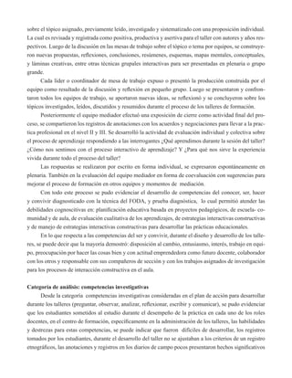 sobre el tópico asignado, previamente leído, investigado y sistematizado con una proposición individual. 
La cual es revisada y registrada como positiva, productiva y asertiva para el taller con autores y años res-pectivos. 
Luego de la discusión en las mesas de trabajo sobre el tópico o tema por equipos, se construye-ron 
nuevas propuestas, reflexiones, conclusiones, resúmenes, esquemas, mapas mentales, conceptuales, 
y láminas creativas, entre otras técnicas grupales interactivas para ser presentadas en plenaria o grupo 
grande. 
Cada líder o coordinador de mesa de trabajo expuso o presentó la producción construida por el 
equipo como resultado de la discusión y reflexión en pequeño grupo. Luego se presentaron y confron-taron 
todos los equipos de trabajo, se aportaron nuevas ideas, se reflexionó y se concluyeron sobre los 
tópicos investigados, leídos, discutidos y resumidos durante el proceso de los talleres de formación. 
Posteriormente el equipo mediador efectuó una exposición de cierre como actividad final del pro-ceso, 
se compartieron los registros de anotaciones con los acuerdos y negociaciones para llevar a la prac-tica 
profesional en el nivel II y III. Se desarrolló la actividad de evaluación individual y colectiva sobre 
el proceso de aprendizaje respondiendo a las interrogantes ¿Qué aprendimos durante la sesión del taller? 
¿Cómo nos sentimos con el proceso interactivo de aprendizaje? Y ¿Para qué nos sirve la experiencia 
vivida durante todo el proceso del taller? 
Las respuestas se realizaron por escrito en forma individual, se expresaron espontáneamente en 
plenaria. También en la evaluación del equipo mediador en forma de coevaluación con sugerencias para 
mejorar el proceso de formación en otros equipos y momentos de mediación. 
Con todo este proceso se pudo evidenciar el desarrollo de competencias del conocer, ser, hacer 
y convivir diagnosticado con la técnica del FODA, y prueba diagnóstica, lo cual permitió atender las 
debilidades cognoscitivas en: planificación educativa basada en proyectos pedagógicos, de escuela- co-munidad 
y de aula, de evaluación cualitativa de los aprendizajes, de estrategias interactivas constructivas 
y de manejo de estrategias interactivas constructivas para desarrollar las prácticas educacionales. 
En lo que respecta a las competencias del ser y convivir, durante el diseño y desarrollo de los talle-res, 
se puede decir que la mayoría demostró: disposición al cambio, entusiasmo, interés, trabajo en equi-po, 
preocupación por hacer las cosas bien y con actitud emprendedora como futuro docente, colaborador 
con los otros y responsable con sus compañeros de sección y con los trabajos asignados de investigación 
para los procesos de interacción constructiva en el aula. 
Categoría de análisis: competencias investigativas 
Desde la categoría competencias investigativas consideradas en el plan de acción para desarrollar 
durante los talleres (preguntar, observar, analizar, reflexionar, escribir y comunicar), se pudo evidenciar 
que los estudiantes sometidos al estudio durante el desempeño de la práctica en cada uno de los roles 
docentes, en el centro de formación, específicamente en la administración de los talleres, las habilidades 
y destrezas para estas competencias, se puede indicar que fueron difíciles de desarrollar, los registros 
tomados por los estudiantes, durante el desarrollo del taller no se ajustaban a los criterios de un registro 
etnográficos, las anotaciones y registros en los diarios de campo pocos presentaron hechos significativos 
 
