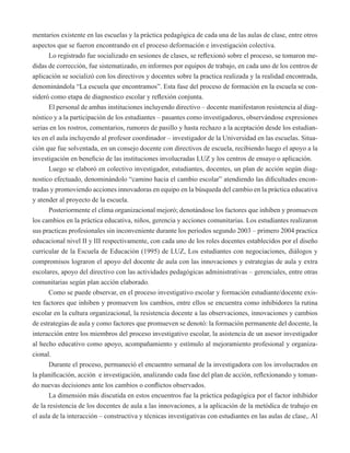 mentarios existente en las escuelas y la práctica pedagógica de cada una de las aulas de clase, entre otros 
aspectos que se fueron encontrando en el proceso deformación e investigación colectiva. 
Lo registrado fue socializado en sesiones de clases, se reflexionó sobre el proceso, se tomaron me-didas 
de corrección, fue sistematizado, en informes por equipos de trabajo, en cada uno de los centros de 
aplicación se socializó con los directivos y docentes sobre la practica realizada y la realidad encontrada, 
denominándola “La escuela que encontramos”. Esta fase del proceso de formación en la escuela se con-sideró 
como etapa de diagnostico escolar y reflexión conjunta. 
El personal de ambas instituciones incluyendo directivo – docente manifestaron resistencia al diag-nóstico 
y a la participación de los estudiantes – pasantes como investigadores, observándose expresiones 
serias en los rostros, comentarios, rumores de pasillo y hasta rechazo a la aceptación desde los estudian-tes 
en el aula incluyendo al profesor coordinador – investigador de la Universidad en las escuelas. Situa-ción 
que fue solventada, en un consejo docente con directivos de escuela, recibiendo luego el apoyo a la 
investigación en beneficio de las instituciones involucradas LUZ y los centros de ensayo o aplicación. 
Luego se elaboró en colectivo investigador, estudiantes, docentes, un plan de acción según diag-nostico 
efectuado, denominándolo “camino hacia el cambio escolar” atendiendo las dificultades encon-tradas 
y promoviendo acciones innovadoras en equipo en la búsqueda del cambio en la práctica educativa 
y atender al proyecto de la escuela. 
Posteriormente el clima organizacional mejoró; denotándose los factores que inhiben y promueven 
los cambios en la práctica educativa, niños, gerencia y acciones comunitarias. Los estudiantes realizaron 
sus practicas profesionales sin inconveniente durante los periodos segundo 2003 – primero 2004 practica 
educacional nivel II y III respectivamente, con cada uno de los roles docentes establecidos por el diseño 
curricular de la Escuela de Educación (1995) de LUZ, Los estudiantes con negociaciones, diálogos y 
compromisos lograron el apoyo del docente de aula con las innovaciones y estrategias de aula y extra 
escolares, apoyo del directivo con las actividades pedagógicas administrativas – gerenciales, entre otras 
comunitarias según plan acción elaborado. 
Como se puede observar, en el proceso investigativo escolar y formación estudiante/docente exis-ten 
factores que inhiben y promueven los cambios, entre ellos se encuentra como inhibidores la rutina 
escolar en la cultura organizacional, la resistencia docente a las observaciones, innovaciones y cambios 
de estrategias de aula y como factores que promueven se denotó: la formación permanente del docente, la 
interacción entre los miembros del proceso investigativo escolar, la asistencia de un asesor investigador 
al hecho educativo como apoyo, acompañamiento y estímulo al mejoramiento profesional y organiza-cional. 
Durante el proceso, permaneció el encuentro semanal de la investigadora con los involucrados en 
la planificación, acción e investigación, analizando cada fase del plan de acción, reflexionando y toman-do 
nuevas decisiones ante los cambios o conflictos observados. 
La dimensión más discutida en estos encuentros fue la práctica pedagógica por el factor inhibidor 
de la resistencia de los docentes de aula a las innovaciones, a la aplicación de la metódica de trabajo en 
el aula de la interacción – constructiva y técnicas investigativas con estudiantes en las aulas de clase,. Al 
 