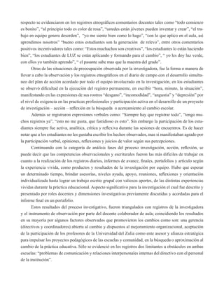 respecto se evidenciaron en los registros etnográficos comentarios docentes tales como “todo comienzo 
es bonito”, “al principio todo es color de rosa”, “ustedes están jóvenes pueden inventar y crear”, “el tra-bajo 
en equipo genera desorden”, “yo me siento bien como lo hago”, “con lo que aplico en el aula, así 
aprendimos nosotros” “bueno estos estudiantes son la generación de relevo”, entre otros comentarios 
positivos incentivadores tales como: “Estos muchachos son creativos”, “los estudiantes lo están haciendo 
bien”, “los estudiantes de LUZ se están aplicando y formando para el cambio”, “ yo les doy luz verde, 
con ellos yo también aprendo”, “ el pasante sabe mas que la maestra del grado”. 
Otras de las situaciones de preocupación observada por la investigadora, fue la forma o manera de 
llevar a cabo la observación y los registros etnográficos en el diario de campo con el desarrollo simulta-neo 
del plan de acción acordado por todo el equipo involucrado en la investigación, en los estudiantes 
se observó dificultad en la ejecución del registro permanente, en escribir “hora, minuto, la situación”, 
manifestando en las expresiones de sus rostros “desgano”, “incomodidad”, “angustia” y “depresión” por 
el nivel de exigencia en las practicas profesionales y participación activa en el desarrollo de un proyecto 
de investigación – acción – reflexión en la búsqueda o acercamiento al cambio escolar. 
Además se registraron expresiones verbales como: “Siempre hay que registrar todo”, “tengo mu-chos 
registros ya”, “esto no me gusta, que fastidioso es esto”. Sin embargo la participación de los estu-diantes 
siempre fue activa, analítica, crítica y reflexiva durante las sesiones de encuentros. Es de hacer 
notar que a los estudiantes no les gustaba escribir los hechos observados, mas si manifestaban agrado por 
la participación verbal, opiniones, reflexiones y juicios de valor según sus percepciones. 
Continuando con la categoría de análisis fases del proceso investigación, acción, reflexión, se 
puede decir que las competencias observacionales y escriturales fueron las más difíciles de trabajar en 
cuanto a la realización de los registros diarios, informes de avance, finales, portafolios y artículo según 
la experiencia vivida, como productos y resultados de la investigación por equipo. Hubo que esperar 
un determinado tiempo, brindar asesorías, niveles ayuda, apoyo, reuniones, reflexiones y orientación 
individualizada hasta lograr un trabajo escrito grupal con valiosos aportes, de las distintas experiencias 
vividas durante la práctica educacional. Aspecto significativo para la investigación el cual fue descrito y 
presentado por roles docentes y dimensiones investigativas previamente discutidas y acordadas para el 
informe final en un portafolio. 
Estos resultados del proceso investigativo, fueron triangulados con registros de la investigadora 
y el instrumento de observación por parte del docente colaborador de aula; coincidiendo los resultados 
en su mayoría por algunos factores observados que promovieron los cambios como son: una gerencia 
(directivos y coordinadores) abierta al cambio y dispuestos al mejoramiento organizacional, aceptación 
de la participación de los profesores de la Universidad del Zulia como ente asesor y alianza estratégica 
para impulsar los proyectos pedagógicos de las escuelas y comunidad, en la búsqueda o aproximación al 
cambio de la práctica educativa. Sólo se evidenció en los registros dos limitantes u obstáculos en ambas 
escuelas: “problemas de comunicación y relaciones interpersonales internas del directivo con el personal 
de la institución”. 
 