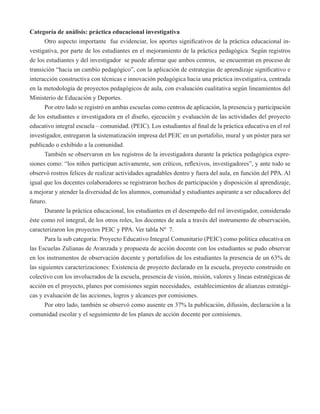 Categoría de análisis: práctica educacional investigativa 
Otro aspecto importante fue evidenciar, los aportes significativos de la práctica educacional in-vestigativa, 
por parte de los estudiantes en el mejoramiento de la práctica pedagógica. Según registros 
de los estudiantes y del investigador se puede afirmar que ambos centros, se encuentran en proceso de 
transición “hacia un cambio pedagógico”, con la aplicación de estrategias de aprendizaje significativo e 
interacción constructiva con técnicas e innovación pedagógica hacia una práctica investigativa, centrada 
en la metodología de proyectos pedagógicos de aula, con evaluación cualitativa según lineamientos del 
Ministerio de Educación y Deportes. 
Por otro lado se registró en ambas escuelas como centros de aplicación, la presencia y participación 
de los estudiantes e investigadora en el diseño, ejecución y evaluación de las actividades del proyecto 
educativo integral escuela – comunidad. (PEIC). Los estudiantes al final de la práctica educativa en el rol 
investigador, entregaron la sistematización impresa del PEIC en un portafolio, mural y un póster para ser 
publicado o exhibido a la comunidad. 
También se observaron en los registros de la investigadora durante la práctica pedagógica expre-siones 
como: “los niños participan activamente, son críticos, reflexivos, investigadores”, y ante todo se 
observó rostros felices de realizar actividades agradables dentro y fuera del aula, en función del PPA. Al 
igual que los docentes colaboradores se registraron hechos de participación y disposición al aprendizaje, 
a mejorar y atender la diversidad de los alumnos, comunidad y estudiantes aspirante a ser educadores del 
futuro. 
Durante la práctica educacional, los estudiantes en el desempeño del rol investigador, considerado 
éste como rol integral, de los otros roles, los docentes de aula a través del instrumento de observación, 
caracterizaron los proyectos PEIC y PPA. Ver tabla Nº 7. 
Para la sub categoría: Proyecto Educativo Integral Comunitario (PEIC) como política educativa en 
las Escuelas Zulianas de Avanzada y propuesta de acción docente con los estudiantes se pudo observar 
en los instrumentos de observación docente y portafolios de los estudiantes la presencia de un 63% de 
las siguientes caracterizaciones: Existencia de proyecto declarado en la escuela, proyecto construido en 
colectivo con los involucrados de la escuela, presencia de visión, misión, valores y líneas estratégicas de 
acción en el proyecto, planes por comisiones según necesidades, establecimientos de alianzas estratégi-cas 
y evaluación de las acciones, logros y alcances por comisiones. 
Por otro lado, también se observó como ausente en 37% la publicación, difusión, declaración a la 
comunidad escolar y el seguimiento de los planes de acción docente por comisiones. 
 