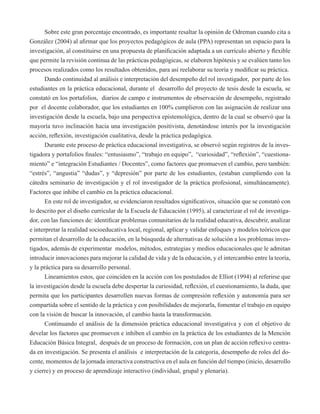 Sobre este gran porcentaje encontrado, es importante resaltar la opinión de Odreman cuando cita a 
González (2004) al afirmar que los proyectos pedagógicos de aula (PPA) representan un espacio para la 
investigación, al constituirse en una propuesta de planificación adaptada a un currículo abierto y flexible 
que permite la revisión continua de las prácticas pedagógicas, se elaboren hipótesis y se evalúen tanto los 
procesos realizados como los resultados obtenidos, para así reelaborar su teoría y modificar su práctica. 
Dando continuidad al análisis e interpretación del desempeño del rol investigador, por parte de los 
estudiantes en la práctica educacional, durante el desarrollo del proyecto de tesis desde la escuela, se 
constató en los portafolios, diarios de campo e instrumentos de observación de desempeño, registrado 
por el docente colaborador, que los estudiantes en 100% cumplieron con las asignación de realizar una 
investigación desde la escuela, bajo una perspectiva epistemológica, dentro de la cual se observó que la 
mayoría tuvo inclinación hacia una investigación positivista, denotándose interés por la investigación 
acción, reflexión, investigación cualitativa, desde la práctica pedagógica. 
Durante este proceso de práctica educacional investigativa, se observó según registros de la inves-tigadora 
y portafolios finales: “entusiasmo”, “trabajo en equipo”, “curiosidad”, “reflexión”, “cuestiona-miento” 
e “integración Estudiantes / Docentes”, como factores que promueven el cambio, pero también: 
“estrés”, “angustia” “dudas”, y “depresión” por parte de los estudiantes, (estaban cumpliendo con la 
cátedra seminario de investigación y el rol investigador de la práctica profesional, simultáneamente). 
Factores que inhibe el cambio en la práctica educacional. 
En este rol de investigador, se evidenciaron resultados significativos, situación que se constató con 
lo descrito por el diseño curricular de la Escuela de Educación (1995), al caracterizar el rol de investiga-dor, 
con las funciones de: identificar problemas comunitarios de la realidad educativa, descubrir, analizar 
e interpretar la realidad socioeducativa local, regional, aplicar y validar enfoques y modelos teóricos que 
permitan el desarrollo de la educación, en la búsqueda de alternativas de solución a los problemas inves-tigados, 
además de experimentar modelos, métodos, estrategias y medios educacionales que le admitan 
introducir innovaciones para mejorar la calidad de vida y de la educación, y el intercambio entre la teoría, 
y la práctica para su desarrollo personal. 
Lineamientos estos, que coinciden en la acción con los postulados de Elliot (1994) al referirse que 
la investigación desde la escuela debe despertar la curiosidad, reflexión, el cuestionamiento, la duda, que 
permita que los participantes desarrollen nuevas formas de compresión reflexión y autonomía para ser 
compartida sobre el sentido de la práctica y con posibilidades de mejorarla, fomentar el trabajo en equipo 
con la visión de buscar la innovación, el cambio hasta la transformación. 
Continuando el análisis de la dimensión práctica educacional investigativa y con el objetivo de 
develar los factores que promueven e inhiben el cambio en la práctica de los estudiantes de la Mención 
Educación Básica Integral, después de un proceso de formación, con un plan de acción reflexivo centra-da 
en investigación. Se presenta el análisis e interpretación de la categoría, desempeño de roles del do-cente, 
momentos de la jornada interactiva constructiva en el aula en función del tiempo (inicio, desarrollo 
y cierre) y en proceso de aprendizaje interactivo (individual, grupal y plenaria). 
 