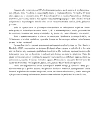 En cuanto a los compromisos, el 64%, los docentes comentaron que la mayoría de los alumnos pue-den 
calificarse como “excelente en su desempeño durante la practica profesional Niveles II y III” entre 
otros aspectos que se observaron como 23% de aspectos positivos en cuanto a: “desarrollo de estrategias 
interactivas, innovadoras, creativas para la promoción del cambio pedagógico” y 16% se inclinó hacia el 
compromiso de mejorar el perfil personal como los son “la responsabilidad, atención, cariño, principios 
y valores”. 
Todas las sugerencias en sus porcentajes fueron mínimas, sin embargo es de aceptar los comen-tarios 
por ser las prácticas educacionales niveles II y III la primera experiencia escolar que desarrollan 
los estudiantes de manera semi presencial en el nivel II y presencial – vivencial intensiva en el nivel III. 
Sobre el aspecto compromiso se observa sin comentarios con el mayor porcentaje de 64% y en 
21% mantener el nivel de rendimiento y potencial de vocación docente seguir adelante y triunfar como 
persona y a nivel profesional. 
De acuerdo a todo lo expresado anteriormente es importante resaltar lo citado por Díaz, Barriga y 
Hernández (2002) con respecto a las funciones del docente al expresar que la profesión de la docencia 
expresa diversos retos y demandas, que la tarea docente no se debe restringir a una mera transmisión de 
información, y que para ser docente no es suficiente con dominar una materia o disciplina. El acto de 
educar implica interacciones complejas, las cuales involucran cuestiones simbólicas, afectivas, afectivas, 
comunicativas, sociales, de valores, entre otros aspectos. De manera que un docente debe ser capaz de 
ayudar positivamente a otros a aprender, pensar, sentir, actuar y desarrollarse como personas 
En una línea de pensamiento similar, está la opinión de Diaz, Barrigas, y Hernández (1998), quie-nes 
consideran que la practica docente y los procesos mismos de formación, deben plantearse con la 
intensión de generar conocimientos integradores, el cual trasciende el análisis crítico y teórico para llegar 
a propuestas concretas y realizables que permitan una transformación positiva de la acción docente. 
 