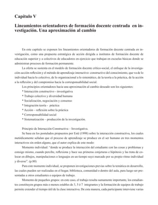 Capítulo V 
Lineamientos orientadores de formación docente centrada en in-vestigación. 
Una aproximación al cambio 
En este capítulo se exponen los lineamientos orientadores de formación docente centrada en in-vestigación, 
como una propuesta estratégica de acción dirigida a institutos de formación docente de 
educación superior y a colectivos de educadores en ejercicio que trabajan en escuelas básicas donde se 
administran procesos de formación permanente. 
La oferta se sustenta en el modelo de formación docente crítico-social, el enfoque de la investiga-ción- 
acción-reflexión y el método de aprendizaje interactivo- constructivo del conocimiento, que va de lo 
individual hacia lo colectivo, de lo organizacional a lo sistemático, de la teoría a la práctica, de la acción 
a la reflexión y del compromiso hacia la corresponsabilidad social. 
Los principios orientadores hacia una aproximación al cambio deseado son los siguientes: 
* Interacción constructivo - investigativa 
* Trabajo colectivo y diversidad humana 
* Socialización, negociación y consenso 
* Integración teoría - práctica 
* Acción – reflexión sobre la práctica 
* Corresponsabilidad social 
* Sistematización – producción de la investigación. 
Principio de Interacción Constructiva – Investigativa. 
Se basa en los postulados propuestos por Esté (1998) sobre la interacción constructiva, los cuales 
metódicamente señalan que el proceso de aprendizaje se produce en el ser humano en tres momentos 
interactivos sin orden alguno, que el autor explica de este modo: 
Momento individual: “donde se produce la interacción del estudiante con las cosas y problemas y 
consigo mismo, cuando percibe, reflexiona y hace sus primeras conjeturas e hipótesis y las trata de co-locar 
en dibujos, manipulaciones o lenguajes en un tiempo suyo marcado por su propio ritmo individual 
y diverso”. (p.80) 
Para este momento individual, se proponen investigaciones previas sobre la temática en desarrollo, 
las cuales pueden ser realizadas en el hogar, biblioteca, comunidad o dentro del aula, para luego ser pre-sentadas 
a otros estudiantes o equipos de trabajo. 
Momento de pequeños grupos: en este caso, el trabajo resulta sumamente importante, los estudian-tes 
constituyen grupos más o menos estables de 3, 5 ó 7 integrantes y la formación de equipos de trabajo 
permite extender el tiempo útil de la clase interactiva. De esta manera, cada participante interviene varias 
 