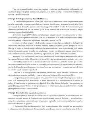 Todo este proceso deberá ser observado, mediado y registrado por el estudiante en formación o el 
docente en ejercicio asignado a una escuela, empleando un diario de campo como instrumento de inves-tigación 
– acción – reflexión. 
Principio de trabajo colectivo y diversidad humana. 
Los estudiantes en proceso de formación o colectivos de docentes en formación permanente en la 
escuela, organizados en equipos de trabajo, previamente identificados y aceptados los unos a los otros 
en búsqueda de la diversidad humana (entendiéndose por “diversidad” el valor de “ser diferentes”, son 
elementos consustanciales del ser humano y han de ser asumidos en la institución educativa, porque 
constituyen una realidad ineludible. 
Al respecto, Alegne (2000) afirma que “el contexto educativo puede considerarse como un micro-cosmos 
en el que se reproduce la sociedad y, en éste, la diversidad es un hecho contable: distintos intere-ses, 
motivaciones, expectativas, habilidades, capacidades, gustos”. (p.17) 
Se observa el trabajo colectivo y la diversidad humana en todo el proceso educativo. De hecho, las 
instituciones educativas funcionan de manera diferente, no hay dos centros iguales. Tampoco lo son su 
historia, su gente, su ritmo de trabajo colectivo. Las aulas de clases, a pesar de encontrarse en la misma 
institución educativa, están formadas por estudiantes y siempre son diferentes, ya que varios factores, 
como tipo de relaciones, ambiente, miembros y expectativas, les aporta características distintas. 
Asimismo, en la diversidad del colectivo de estudiantes en formación y de docentes en ejercicio en 
las escuelas básicas, se hallan diferencias en la formación, experiencias, aptitudes y actitudes, entre otras. 
También hay que reconocer la diversidad del colectivo alumnado y, entre los factores que se seña-lan 
como responsables de ella, se listan la variedad de estilos de aprendizaje, capacidades para aprender, 
niveles de desarrollo, aprendizajes previos, ritmos/intereses, motivaciones y expectativas, amén de otros 
de carácter social, económico y cultural. 
Lo normal es la heterogeneidad. Por esa razón, instituciones, aulas, docentes y estudiantes, entre 
otros colectivos, presentan realidades y características que los hacen diferentes e irrepetibles. 
La propuesta de acción consiste, por lo tanto, en atender el principio global de respuesta a la diver-sidad 
en el ámbito educativo. Esa contesta se puede materializar en el planteamiento de un modelo de 
cultura de colaboración en las instituciones. Desde la diversidad docente, la familia y los estudiantes en 
general han de concebir formas de trabajo colectivo y en colaboración, basadas en la reflexión sobre la 
propia práctica educativa y sociofamiliar. 
Principio de socialización, negociación y consenso 
Una vez aceptado el principio del trabajo colectivo y diversidad humana, se enfatiza que las dis-cusiones, 
acuerdos, normas de funcionamiento, planificaciones, tomas de decisiones e investigaciones, 
entre otras actividades, sean socializadas, negociadas y ejecutadas en consenso con el colectivo de los 
estudiantes/docentes en ejercicio. 
El equipo de trabajo o colectivo deberá tener un coordinador o líder, escogido por los miembros 
o integrantes, quien deberá asumir el registro de los acuerdos, así como el control de las actas de las re- 
 