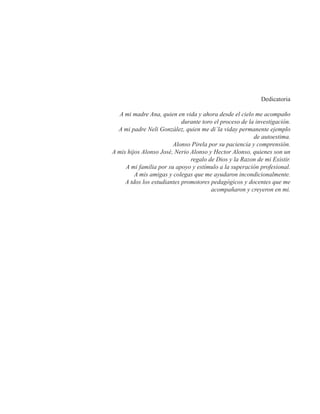 Dedicatoria 
A mi madre Ana, quien en vida y ahora desde el cielo me acompaño 
durante toro el proceso de la investigación. 
A mi padre Neli González, quien me di´la viday permanente ejemplo 
de autoestima. 
Alonso Pirela por su paciencia y comprensión. 
A mis hijos Alonso José, Nerio Alonso y Hector Alonso, quienes son un 
regalo de Dios y la Razon de mi Existir. 
A mi familia por su apoyo y estímulo a la superación profesional. 
A mis amigas y colegas que me ayudaron incondicionalmente. 
A tdos los estudiantes promotores pedagógicos y docentes que me 
acompañaron y creyeron en mi. 
 