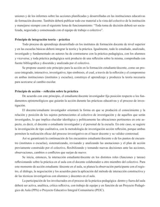 uniones y de los informes sobre las acciones planificadas y desarrolladas en las instituciones educativas 
de formación docente. También deberá publicar todo ese material a la vista del colectivo de la institución 
y manejarse siempre con el siguiente lema de funcionamiento: “Toda toma de decisión deberá ser socia-lizada, 
negociada y consensuada con el equipo de trabajo o colectivo”. 
Principio de integración teoría – práctica 
Todo proceso de aprendizaje desarrollado en los institutos de formación docente de nivel superior 
y en las escuelas básicas deberá integrar la teoría y la práctica. Igualmente, todo lo estudiado, analizado, 
investigado y fundamentado en autores ha de contrastarse con la práctica pedagógica, con los alumnos 
y viceversa; y toda práctica pedagógica será producto de una reflexión sobre la misma, comprobada con 
fuente bibliográfica y discutida y analizada por el colectivo. 
Se propone asumir este principio para la acción en la formación estudiante/docente, como un pro-ceso 
integrado, interactivo, investigativo, tipo simbiosis, el cual, a través de la reflexión y el compromiso 
en ambas instituciones (institutos y escuelas), construya el aprendizaje y produzca la teoría necesaria 
para acercarse al cambio escolar. 
Principio de acción – reflexión sobre la práctica 
De acuerdo con este principio, el estudiante/docente investigador fija posición respecto a los fun-damentos 
epistemológicos que guiarán la acción durante las prácticas educativas y el proceso de inves-tigación. 
El docente/estudiante investigador orientará la forma en que se producirá el conocimiento y la 
relación y posición de los sujetos pertenecientes al colectivo de investigación y de aquellos que serán 
investigados, lo que implica elucidar ideológica y políticamente las ubicaciones pertinentes en este as-pecto, 
es decir, el docente o estudiante investigador y el personal de la escuela. En este caso, se sugiere 
la investigación de tipo cualitativa, con la metodología de investigación acción reflexión, porque ambas 
permiten la realización eficaz del proceso investigativo en el hacer docente y su validez contextual. 
Así se garantizará la continuación de los encuentros estudiante/docente o de los puntos de encuen-tro 
(institutos o escuelas), sistematizando, revisando y analizando las anotaciones y el plan de acción 
previamente construido por el colectivo, flexibilizando y tomando nuevas decisiones ante las acciones, 
observaciones, cambios o conflictos que surjan de nuevo. 
Se inicia, entonces, la interacción estudiante/docente en los distintos roles (funciones y tareas) 
reflexionando sobre la práctica en el aula con el docente colaborador u otro miembro del colectivo. Para 
este momento de acción estudiante /docente en el aula, se planea la observación participante con el regis-tro, 
el diálogo, la negociación y los acuerdos para la aplicación del método de interacción constructiva y 
de las técnicas investigativas con alumnos y docentes en el aula. 
La participación de los involucrados en el proceso de la práctica pedagógica dentro y fuera del aula 
deberá ser activa, analítica, crítica reflexiva, con trabajo de equipo y en función de un Proyecto Pedagó-gico 
de Aula (PPA) o Proyecto Educativo Integral Comunitario (PEIC). 
 