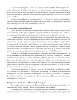 En la ejecución de los planes de acción de los proyectos antes nombrados, diseñados para la inno-vación 
y el cambio, se utilizará el diario de campo para registrar las ideas e impresiones a medida que se 
avanza. De este modo, se podrá reflexionar en el curso de la acción, se tomarán notas de los acuerdos y 
negociaciones y sobre su desarrollo, a través del debate, discusión, torbellino de ideas, crítica reflexiva 
y otras actividades. 
También se registrará cómo se generan los cambios y se alcanzan los logros, y se sistematizarán 
las derivaciones obtenidas del proceso de reflexión crítica y autocrítica, a fin de mantener la vinculación 
entre reflexión y acción para evitar el verbalismo o activismo. 
Principio de corresponsabilidad social 
Facilita la creación de espacios de compromiso social, para decisiones, análisis, discusión y con-senso, 
sustentados en ideas, planes, programas y proyectos educativos, con organizaciones e institucio-nes 
gubernamentales y no gubernamentales, para el fortalecimiento de la educación en general. 
La investigadora enuncia como lineamiento orientador el establecimiento de convenios interinstitu-cionales 
entre los institutos de educación superior y las escuelas básicas como centros de aplicación, con 
un compromiso social de mejoramiento mutuo, centrados en proyectos de investigación que promuevan 
el interaprendizaje y el beneficio común. El instituto de formación docente incorporaría actividades de 
extensión e investigación unidas a la academia, asesoraría proyectos de las escuelas y construiría teorías 
educativas; mientras la escuela básica actuaría como centro de aplicación de las prácticas educacionales 
y centro de aprendizaje, investigación y formación permanente del personal adscrito a ella. 
Partiendo de los resultados, se reflexionará sobre lo realizado – con sus aciertos y desaciertos -, la 
percepción y expectativas de los sujetos que participaron en las actividades y las técnicas y resultados 
obtenidos durante el proceso. Se analiza, se interpreta y, después, se redactan las conclusiones (con los 
grupos de acción), que servirán para evaluar si se lograron los objetivos del plan de acción a través de 
las estrategias de acción y de los planes de cada uno de los grupos. Se reconsideran las oportunidades y 
restricciones de la situación, se revisan los logros y se examinan sus consecuencias, así como las contra-dicciones 
encontradas y los cambios generados. 
Posteriormente, se evaluarán los objetivos y propósitos de lo planificado, considerando el ámbito 
de la participación de los docentes en el contexto de la comunidad y de la teoría, en el entorno de los 
investigadores, en el nivel del personal directivo y en el de los alumnos. Los resultados de este proceso 
de evaluación y análisis se sistematizarán para cubrir la fase de retorno del conocimiento o devolución 
sistemática de la investigación. 
Principio de sistematización – producción de la investigación 
Este principio se observa durante todo el proceso de formación docente, con mayor énfasis en el 
retorno del conocimiento al equipo o devolución sistemática de la investigación. 
El equipo en acción, conformado por los docentes/estudiantes investigadores, presentará a la co-munidad 
universitaria/escolar la sistematización de todo el proceso seguido, destacando los principales 
 