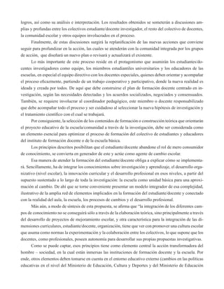 logros, así como su análisis e interpretación. Los resultados obtenidos se someterán a discusiones am-plias 
y profundas entre los colectivos estudiante/docente investigador, el resto del colectivo de docentes, 
la comunidad escolar y otros equipos involucrados en el proceso. 
Finalmente, de estas discusiones surgirá la replanificación de las nuevas acciones que conviene 
seguir para profundizar en la acción, las cuales se atenderán con la comunidad integrada por los grupos 
de acción, que diseñará un nuevo plan o revisará y actualizará el existente. 
Lo más importante de este proceso reside en el protagonismo que asumirán los estudiantes/do-centes 
investigadores como equipo, los miembros estudiantiles universitarios y los educadores de las 
escuelas, en especial el equipo directivo con los docentes especiales, quienes deben orientar y acompañar 
el proceso eficazmente, partiendo de un trabajo cooperativo y participativo, donde la nueva realidad es 
ideada y creada por todos. De aquí que debe construirse el plan de formación docente centrado en in-vestigación, 
según las necesidades detectadas y los acuerdos socializados, negociados y consensuados. 
También, se requiere involucrar al coordinador pedagógico, este miembro o docente responsabilizado 
que debe acompañar todo el proceso y ser cuidadoso al seleccionar la nueva hipótesis de investigación y 
el tratamiento científico con el cual se trabajará. 
Por consiguiente, la selección de los contenidos de formación o construcción teórica que orientarán 
el proyecto educativo de la escuela/comunidad a través de la investigación, debe ser considerada como 
un elemento esencial para optimizar el proceso de formación del colectivo de estudiantes y educadores 
del instituto de formación docente o de la escuela básica. 
Los principios descritos posibilitan que el estudiante/docente abandone el rol de mero consumidor 
de conocimiento, se convierta en generador de este y actúe como agente de cambio escolar. 
Esa manera de atender la formación del estudiante/docente obliga a explicar cómo se implementa-rá. 
Sencillamente, ha de integrar los conocimientos sobre investigación y aprendizaje, el desarrollo orga-nizativo 
(nivel escolar), la innovación curricular y el desarrollo profesional en esos niveles, a partir del 
supuesto sustentado a lo largo de toda la investigación: la escuela como unidad básica para una aproxi-mación 
al cambio. De ahí que se torne conveniente presentar un modelo integrador de esa complejidad, 
ilustrativo de la amplia red de elementos implicados en la formación del estudiante/docente y conectado 
con la realidad del aula, la escuela, los procesos de cambios y el desarrollo profesional. 
Más aún, a modo de síntesis de esta propuesta, se afirma que “la integración de los diferentes cam-pos 
de conocimiento no se conseguirá sólo a través de la elaboración teórica, sino principalmente a través 
del desarrollo de proyectos de mejoramiento escolar, y otra característica para la integración de las di-mensiones 
curriculares, estudiante/docente, organización, tiene que ver con promover una cultura escolar 
que asuma como normas la experimentación y la colaboración entre los colectivos, lo que supone que los 
docentes, como profesionales, poseen autonomía para desarrollar sus propias propuestas investigativas. 
Como se puede captar, esos principios tiene como elemento central la acción transformadora del 
hombre – sociedad, en la cual están inmersas las instituciones de formación docente y la escuela. Por 
ende, otros elementos deben tomarse en cuenta en el entorno educativo externo (cambios en las políticas 
educativas en el nivel del Ministerio de Educación, Cultura y Deportes y del Ministerio de Educación 
 