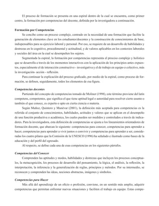 El proceso de formación se presenta en una espiral dentro de la cual se encuentra, como primer 
centro, la formación por competencias del docente, definida por la investigadora a continuación. 
Formación por Competencias 
Se concibe como un proceso complejo, centrado en la necesidad de una formación que facilite la 
generación de elementos clave en los estudiantes/docentes y la construcción de conocimientos de base, 
indispensables para su ejercicio laboral y personal. Por eso, se requiere de un desarrollo de habilidades y 
destrezas en lo cognitivo, procedimental y actitudinal, y de valores aplicables en los contextos laborales 
y sociales del área en la cual se desempeñen los sujetos. 
Segmentada la espiral, la formación por competencias representa el proceso complejo y holístico 
que se desarrolla a través de los momentos interactivos con la aplicación de los principios antes expues-tos, 
especialmente el de interacción constructivo - investigativa y el de trabajo en equipo o colectivo, más 
la investigación- acción - reflexión. 
Para continuar la explicación del proceso graficado, por medio de la espiral, como proceso de for-mación, 
se definen, seguidamente, todos los elementos de esa figura. 
Competencias docentes 
Partiendo del concepto de competencias tomado de Moliner (1998), este término proviene del latín 
competens, competentes, que significa el que tiene aptitud legal o autoridad para resolver cierto asunto o 
también el que conoce, es experto o apto en cierta ciencia o materia. 
Según Muñoz, Quintero y Munévar (2001), la definición más aceptada para competencias es la 
referida al conjunto de conocimientos, habilidades, actitudes y valores que se aplican en el desempeño 
de una función productiva o académica, los cuales pueden ser medidos y controlados a través de indica-dores. 
Para la investigadora, esta definición de competencias se ajusta a los lineamientos orientadores de 
formación docente, que abarcan lo siguiente: competencias para conocer, competencias para aprender a 
hacer, competencias para aprender a vivir juntos o convivir y competencias para aprender a ser, conside-radas 
los cuatro pilares que la Comisión de la UNESCO (1996) ha señalado e ilustrado como bases de la 
educación y del perfil del egresado. 
Al respecto, se define cada una de esas competencias en los siguientes párrafos. 
Competencias del Conocer 
Comprenden las aptitudes y modos, habilidades y destrezas que incluyen los procesos conceptua-les, 
la metacognición, los procesos de desarrollo del pensamiento, la lógica, el análisis, la reflexión, la 
interpretación, la inferencia y la generalización de reglas, principios y métodos. Por su intermedio, se 
reconocen y comprenden las ideas, nociones abstractas, imágenes y símbolos. 
Competencias para Hacer 
Más allá del aprendizaje de un oficio o profesión, conviene, en un sentido más amplio, adquirir 
competencias que permitan enfrentar nuevas situaciones y faciliten el trabajo en equipo. Estas compe- 
 