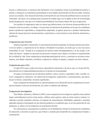 tencias y calificaciones se alcanzan más fácilmente si los estudiantes tienen la posibilidad de ponerse a 
prueba y enriquecer su experiencia participando en actividades profesionales de diverso orden, mientras 
cursan sus estudios. Esta situación facilitaría el desarrollo de una formación polifuncional en un área de-terminada, 
vale decir, no se prepara para un puesto de trabajo (que con el rápido avance de la tecnología 
puede desaparecer), sino que se le brinda la posibilidad de movilizarse dentro del área ocupacional. 
Eso justifica la importancia cada vez mayor que debería darse a las diversas formas posibles de al-ternancia 
entre la escuela y el trabajo, o la que tiene la realización de pasantías en las que los estudiantes 
ponen a prueba las capacidades y competencias adquiridas, al aplicar, procesar y producir información, 
además de ensayar procesos de pensamiento, experiencias y conocimientos en las distintas situaciones y 
problemas. 
Competencias para Convivir 
Implican aprender a desarrollar el conocimiento personal aceptando el enriquecimiento provenien-te 
de los saberes y experiencias de los demás y brindando los propios, de modo que se cree una nueva 
mentalidad, la cual - basada en la aceptación de nuestra mutua interdependencia y en los riesgos y de-safíos 
del futuro - impulse la ejecución de proyectos comunes cuyo objetivo involucre el mejoramiento 
de la calidad de vida. Estas competencias demandan participación activa y conciente en acciones comu-nitarias, 
actividades culturales, científicas y deportivas, trabajo en equipo y empatía con otras culturas. 
Competencias para el Ser 
El siglo XXI exige a todos una mayor capacidad de autonomía y de juicio, que va a la par del for-talecimiento 
de la responsabilidad personal en el destino de la humanidad. 
Se aspira a la formación de un individuo analítico, crítico, creativo, espontáneo, libre, sensible, cu-rioso 
e imaginativo, autónomo, con espíritu de investigación, exploración y cuestionamiento, que apren-da 
por sí mismo, comprenda y trasmita significados. 
Estas competencias humanísticas se operacionalizan con el desarrollo de las competencias investi-gativas 
durante el proceso de formación, las cuales se definen más adelante. 
Competencias Investigativas 
Para Muñoz, Quintero y Munévar (2001), tener competencias investigativas significa tener aptitud 
legal o autoridad para resolver cierto asunto, calificar como experto o apto en cierta ciencia o materia. Lo 
indicado se puede extrapolar, entonces, al conjunto de conocimientos, habilidades, aptitudes y actitudes 
aplicados durante el desempeño de una función productiva o académica que, en el caso particular de esta 
propuesta, se refiere a la investigación en la profesión docente. 
En consecuencia, esta propuesta se plantea con la finalidad de orientar la formación de estudiantes 
de educación y docentes en ejercicio, que forman y enseñan para desarrollar las competencias listadas a 
continuación. 
 