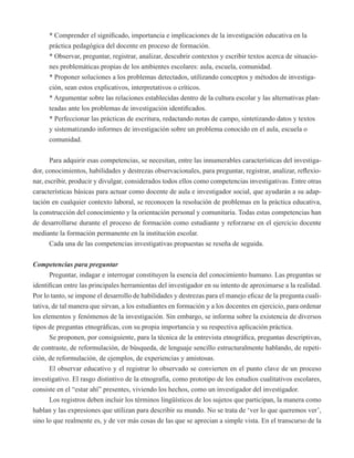 * Comprender el significado, importancia e implicaciones de la investigación educativa en la 
práctica pedagógica del docente en proceso de formación. 
* Observar, preguntar, registrar, analizar, descubrir contextos y escribir textos acerca de situacio-nes 
problemáticas propias de los ambientes escolares: aula, escuela, comunidad. 
* Proponer soluciones a los problemas detectados, utilizando conceptos y métodos de investiga-ción, 
sean estos explicativos, interpretativos o críticos. 
* Argumentar sobre las relaciones establecidas dentro de la cultura escolar y las alternativas plan-teadas 
ante los problemas de investigación identificados. 
* Perfeccionar las prácticas de escritura, redactando notas de campo, sintetizando datos y textos 
y sistematizando informes de investigación sobre un problema conocido en el aula, escuela o 
comunidad. 
Para adquirir esas competencias, se necesitan, entre las innumerables características del investiga-dor, 
conocimientos, habilidades y destrezas observacionales, para preguntar, registrar, analizar, reflexio-nar, 
escribir, producir y divulgar, considerados todos ellos como competencias investigativas. Entre otras 
características básicas para actuar como docente de aula e investigador social, que ayudarán a su adap-tación 
en cualquier contexto laboral, se reconocen la resolución de problemas en la práctica educativa, 
la construcción del conocimiento y la orientación personal y comunitaria. Todas estas competencias han 
de desarrollarse durante el proceso de formación como estudiante y reforzarse en el ejercicio docente 
mediante la formación permanente en la institución escolar. 
Cada una de las competencias investigativas propuestas se reseña de seguida. 
Competencias para preguntar 
Preguntar, indagar e interrogar constituyen la esencia del conocimiento humano. Las preguntas se 
identifican entre las principales herramientas del investigador en su intento de aproximarse a la realidad. 
Por lo tanto, se impone el desarrollo de habilidades y destrezas para el manejo eficaz de la pregunta cuali-tativa, 
de tal manera que sirvan, a los estudiantes en formación y a los docentes en ejercicio, para ordenar 
los elementos y fenómenos de la investigación. Sin embargo, se informa sobre la existencia de diversos 
tipos de preguntas etnográficas, con su propia importancia y su respectiva aplicación práctica. 
Se proponen, por consiguiente, para la técnica de la entrevista etnográfica, preguntas descriptivas, 
de contraste, de reformulación, de búsqueda, de lenguaje sencillo estructuralmente hablando, de repeti-ción, 
de reformulación, de ejemplos, de experiencias y amistosas. 
El observar educativo y el registrar lo observado se convierten en el punto clave de un proceso 
investigativo. El rasgo distintivo de la etnografía, como prototipo de los estudios cualitativos escolares, 
consiste en el “estar ahí” presentes, viviendo los hechos, como un investigador del investigador. 
Los registros deben incluir los términos lingüísticos de los sujetos que participan, la manera como 
hablan y las expresiones que utilizan para describir su mundo. No se trata de ‘ver lo que queremos ver’, 
sino lo que realmente es, y de ver más cosas de las que se aprecian a simple vista. En el transcurso de la 
 