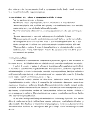 observación, se revisa el registro de datos, donde se empiezan a percibir los detalles y, desde ese momen-to, 
se pueden transformar las preguntas directrices. 
Recomendaciones para registrar lo observado en los diarios de campo 
Para ese registro, se aconseja lo siguiente: 
* Establecer el vínculo (empatía) con las personas, fundamentado en el respeto mutuo. 
* Presentar el proyecto a los individuos participantes y a las autoridades (cuando fuere necesario), 
para garantizar apoyo y credibilidad a la labor del observador. 
* Respetar las instancias administrativas, los canales de comunicación y las redes entre las perso-nas. 
* Preparar oportunamente el manejo de los instrumentos de recolección de datos. 
* Mantenerse alerta ante todos los acontecimientos, para no olvidarlos al escribir los resultados. 
* Hacerse presente en las actividades a las cuales se le invite o se le permita entrar. No se reco-mienda 
tomar partido en las situaciones, puesto que debe prevalecer la neutralidad sobre todo. 
* Mantener al día el cuaderno de notas. Si durante la visita no se asienta todo, se hará la anota-ción 
lo más pronto posible, preferiblemente el mismo día. Los datos de una visita deben quedar 
listos antes de ir a la próxima. 
Competencias analíticas 
Las competencias se orientan hacia la comprensión en profundidad, a partir de datos procedentes de 
escenarios, actores y actividades en contextos educativos donde estuvo inmerso el mismo investigador. 
El análisis de los datos es la etapa de la búsqueda sistemática y reflexiva de la información obteni-da 
por medio de los instrumentos. Significa trabajar los datos, recopilarlos, clasificarlos, organizarlos en 
unidades manejables, codificarlos, sintetizarlos, reducirlos, buscar regularidades, tipologías, tendencias o 
modelos entre ellos, descubrir qué es más importante y qué van a aportar a la investigación. Se describe, 
así, un proceso ordenado y sistematizado, aunque no rígido. 
La información cualitativa proviene de “datos textos”, obtenidos de fuentes, tales como: entre-vistas 
individuales o grupales, registros de observación, diarios de campo, documentos escritos, trans-cripciones 
de filmaciones o grabaciones de audio. El estudiante/docente investigador manipula grandes 
volúmenes de información textual narrativa, diferente de la información cuantitativa expresada en cifras, 
porcentajes y valores numéricos, medidos con escalas nominales, ordinales, de intervalo y de razón. A 
esto se agrega que lo cualitativo difiere, también, porque no existe en su implementación una división 
entre la recolección y la codificación. 
Por otra parte, la categorización responde a una estructura sistemática y significativa de la realidad 
objeto de estudio, que facilita la codificación de los datos registrados y propicia la simplificación. La 
reducción de los datos flexibiliza su tratamiento a la vez que agiliza su comprensión. Su mejor aporte es 
la inferencia de los resultados. No constituye una etapa que se cumple al final, sino a lo largo de todo el 
proceso. 
 