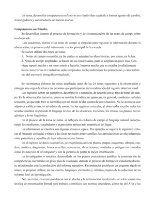 En suma, desarrollar competencias reflexivas en el individuo equivale a formar agentes de cambio, 
investigadores y constructores de nuevas teorías. 
Competencias escritúrales. 
Se desarrollan durante el proceso de formación y de sistematización de las notas de campo sobre 
lo observado. 
Los cuadernos, diarios o las notas de campo se emplean para registrar la información durante la 
observación, en presencia del informante o actor principal de la escuela. 
Se suelen utilizar dos tipos de notas: 
1. Notas de campo resumido, en las cuales se asientan las ideas básicas, por temas, en fichas. 
2. Notas de campo ampliadas: se basan en las condensadas, pero se amplían un poco más. Con-viene 
repetir mucho y no tener miedo a hacerlo. Importa mucho que se escriba detalladamente 
hasta convertirlas en verdaderas notas ampliadas, incluyendo todos los pormenores y característi-cas 
del escenario etnográfico estudiado. 
Se recomienda elaborar las notas ampliadas antes de las 24 horas siguientes a la observación y 
entregar una copia de ellas a las personas que participaron en la realización del registro observacional. 
Los registros deben ser narrativos, descriptivos o naturales, de acuerdo con el tipo de notas de cam-po. 
En la observación narrativa, como su nombre lo indica, no aparecen, en general, conductas verbales 
textuales, ya que más bien se identifica con un modo de dar cuenta de una situación. No se aconseja usar 
adjetivos calificativos, ni adverbios de modo. En los registros naturales, el observador escribe todos los 
acontecimientos respetando el lenguaje textual de los discursos, los tonos, los ritmos, las pausas, lo lin-güístico 
y lo no lingüístico. 
En el proceso de la toma de notas, se reflejará en el diario de campo el lenguaje natural, incorpo-rando 
los modismos, vocabulario y expresiones típicas más repetitivas del lugar. 
La información se clasifica con algunas claves o signos. Por ejemplo, se sugiere lo siguiente: colo-car 
el lenguaje coloquial o típico y las fases textuales entre comillas; las apreciaciones de alta inferencia 
entre paréntesis y aquellas de baja inferencia entre barras. 
En el registro de datos cualitativos, se recomienda utilizar planos, mapas, esquemas, dibujos, cua-dros, 
matices, diagramas, frases sencillas, sentencias, abreviaciones, símbolos y códigos tan variados 
como los necesite el investigador y con la garantía de portar la mejor información. 
La investigación o temática desarrollada en los puntos precedentes justifica la construcción de 
competencias escritúrales un poco mas de avanzada, durante el proceso de formación estudiante/docen-te, 
relacionadas con la producción del informe narrativo. Sin pretender establecer un esquema rígido ni 
único, se propone utilizar, en ese escrito, lenguajes, elementos y criterios propios de la redacción de un 
informe final de investigación. 
Por esa razón, en correspondencia con el diseño y la información recolectada, se seleccionará una 
técnica de presentación formal para trabajos científicos con normas estándares, como las del APA o las 
 