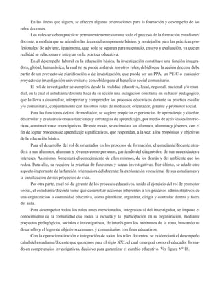 En las líneas que siguen, se ofrecen algunas orientaciones para la formación y desempeño de los 
roles docentes. 
Los roles se deben practicar permanentemente durante todo el proceso de la formación estudiante/ 
docente, a medida que se atienden las áreas del componente básico, y no dejarlos para las prácticas pro-fesionales. 
Se advierte, igualmente, que solo se separan para su estudio, ensayo y evaluación, ya que en 
realidad se relacionan e integran en la práctica educativa. 
En el desempeño laboral en la educación básica, la investigación constituye una función integra-dora, 
global, humanística, la cual no se puede aislar de los otros roles, debido que la acción docente debe 
partir de un proyecto de planificación o de investigación, que puede ser un PPA, un PEIC o cualquier 
proyecto de investigación universitario concebido para el beneficio social comunitario. 
El rol de investigador se cumplirá desde la realidad educativa, local, regional, nacional y/o mun-dial, 
en la cual el estudiante/docente hace de su acción una indagación constante en su hacer pedagógico, 
que lo lleva a desarrollar, interpretar y comprender los procesos educativos durante su práctica escolar 
y/o comunitaria, conjuntamente con los otros roles de mediador, orientador, gerente y promotor social. 
Para las funciones del rol de mediador, se sugiere propiciar experiencias de aprendizaje y diseñar, 
desarrollar y evaluar diversas situaciones y estrategias de aprendizajes, por medio de actividades interac-tivas, 
constructivas e investigativas. De este modo, se estimula a los alumnos, alumnas y jóvenes, con el 
fin de lograr procesos de aprendizaje significativos, que respondan, a la vez, a los propósitos y objetivos 
de la educación básica. 
Para el desarrollo del rol de orientador en los procesos de formación, el estudiante/docente aten-derá 
a sus alumnos, alumnas y jóvenes como personas, partiendo del diagnóstico de sus necesidades e 
intereses. Asimismo, fomentará el conocimiento de ellos mismos, de los demás y del ambiente que los 
rodea. Para ello, se requiere la práctica de funciones y tareas investigativas. Por último, se añade otro 
aspecto importante de la función orientadora del docente: la exploración vocacional de sus estudiantes y 
la canalización de sus proyectos de vida. 
Por otra parte, en el rol de gerente de los procesos educativos, unido al ejercicio del rol de promotor 
social, el estudiante/docente tiene que desarrollar acciones inherentes a los procesos administrativos de 
una organización o comunidad educativa, como planificar, organizar, dirigir y controlar dentro y fuera 
del aula. 
Para desempeñar todos los roles antes mencionados, integrados al del investigador, se impone el 
conocimiento de la comunidad que rodea la escuela y la participación en su organización, mediante 
proyectos pedagógicos, sociales e investigativos, de interés para los habitantes de la zona, buscando su 
desarrollo y el logro de objetivos comunes y comunitarios con fines educativos. 
Con la operacionalización e integración de todos los roles docentes, se evidenciará el desempeño 
cabal del estudiante/docente que queremos para el siglo XXI, el cual emergerá como el educador forma-do 
en competencias investigativas, decisivo para garantizar el cambio educativo. Ver figura Nº 18. 
 