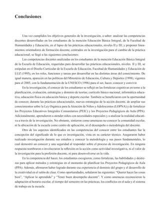 Conclusiones 
Una vez cumplidos los objetivos generales de la investigación, a saber: analizar las competencias 
docentes desarrolladas en los estudiantes de la mención Educación Básica Integral, de la Facultad de 
Humanidades y Educación, en el lapso de las prácticas educacionales, niveles II y III; y proponer linea-mientos 
orientadores de formación docente, centrados en la investigación para el cambio de la práctica 
educacional; se llegó a las siguientes conclusiones: 
Las competencias docentes analizadas en los estudiantes de la mención Educación Básica Integral 
de la Escuela de Educación, requeridas para desarrollar las prácticas educacionales, niveles II y III, se 
estipulan en el Diseño Curricular de la Escuela de Educación, Facultad de Humanidades y Educación de 
LUZ (1995), en los roles, funciones y tareas por desarrollar en las distintas áreas del conocimiento. De 
igual manera, aparecen en las políticas del Ministerio de Educación, Cultura y Deportes (1998), vigentes 
para el 2005, con la fundamentación de la UNESCO (1996) para el ser, hacer, conocer y convivir. 
En la investigación, el conocer de los estudiantes se reflejó en las fortalezas cognitivas en torno a la 
planificación, evaluación, estrategias y dominio de teorías; currículo básico nacional, informática educa-tiva, 
educación física en educación básica y deporte escolar. También se beneficiaron con la oportunidad 
de conocer, durante las prácticas educacionales, nuevas estrategias de la acción docente, de ampliar sus 
conocimientos sobre la Ley Orgánica para la Atención de Niños y Adolescentes (LOPNA) y de fortalecer 
los Proyectos Educativos Integrales Comunitarios (PEIC) y los Proyectos Pedagógicos de Aula (PPA). 
Adicionalmente, aprendieron a atender niños con necesidades especiales y a analizar la realidad educati-va 
a través de la investigación. No obstante, sintieron como amenazas no conocer la comunidad escolar, 
ni la ubicación de la escuela como centro de aplicación, ni el desempeño o metodología del docente. 
Otro de los aspectos identificados en las competencias del conocer entre los estudiantes fue la 
concepción del significado de lo que es investigación, vista en su carácter técnico. Aseguraron haber 
realizado investigación durante sus estudios y conocer la metodología y sus pasos fundamentales, lo 
cual demostró un conocer y una seguridad al responder sobre el proceso de investigación. En ninguna 
respuesta nombraron o involucraron la reflexión en la acción como actividad investigativa, ni el valor de 
la investigación para la profesión docente, ni para desenvolverse en la vida. 
En la competencia del hacer, los estudiantes escogieron, como fortalezas, las habilidades y destre-zas 
para aplicar métodos y estrategias en el momento de planificar los Proyectos Pedagógicos de Aula 
(PPA). Además, afirmaron haber logrado durante esa experiencia el dominio del grupo y el desarrollo de 
la creatividad en el salón de clase. Como oportunidades, señalaron las siguientes: “Querer hacer las cosas 
bien”, “Aplicar lo aprendido” y “Tener buen desempeño docente”. Y como amenazas reconocieron la 
adaptación al horario escolar, el tiempo del semestre en las prácticas, los conflictos en el aula y el sistema 
de trabajo en la escuela. 
 
