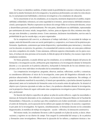 En el hacer se identificó, también, el haber tenido la posibilidad de conectar o relacionar las activi-dades 
de la cátedra Seminario de la Investigación y las prácticas profesionales con todos los roles docen-tes, 
lo cual proporcionó habilidades y destrezas investigativas a los estudiantes de educación. 
En lo concerniente al ser, los estudiantes, en su mayoría, mostraron disposición al cambio, respon-sabilidad, 
solidaridad y tolerancia, así como seguridad en sí mismos, perseverancia, habilidad comunica-cional 
y preocupación. Muchos expresaron sus deseos de corregir fallas en su formación docente, crecer 
y desarrollarse personal y profesionalmente. Por otra parte, identificaron sus debilidades, representadas 
por sentimientos de temor, miedo, inseguridad e, incluso, pena en algunos de ellos; mientras otros dije-ron 
que eran distraídos y cometían errores. Como amenazas, declararon incertidumbre, nervios ante la 
probabilidad de que les suceda algo y ser poco organizados. 
En la competencia del convivir, se afianzaron el trabajo individual y la necesidad de trabajar en 
equipo, amén del desarrollo como ser social, participativo y cooperativo, en el marco de las prácticas pro-fesionales. 
Igualmente, contestaron que tenían disposición y oportunidades para interactuar y vincularse 
con los docentes en ejercicio, los gerentes y la comunidad del contexto escolar, así como para colaborar 
con otros compañeros de estudio. Como amenazas, refirieron aspectos relacionados con los paros esco-lares, 
el rechazo de otras personas en la escuela, la falta de apoyo de la familia y los escasos viajes de los 
estudiantes residentes. 
En líneas generales, se puede afirmar que los estudiantes, en su totalidad, después del proceso de 
formación e investigación acción, atribuyeron gran importancia a la investigación durante la formación 
docente y a su ejecución en la práctica educativa, incluyendo la formación de los (as) alumnos (as) y 
jóvenes y de los otros individuos involucrados de la comunidad escolar. 
Las competencias investigativas: preguntar, observar, analizar, reflexionar, escribir y comunicar, 
se consideraron deficientes al inicio de la investigación, como parte del diagnóstico efectuado en las 
prácticas educacionales. Esto dificultó el ensayo y la práctica de estas competencias. Sin embargo, el 
grupo de estudiantes manifestó la necesidad y el interés por aprenderlas y ejercitarlas durante la práctica 
educacional, tanto en la institución de formación como en la escuela centro de aplicación. Se alcanzó el 
objetivo por el proceso ejecutado en todas sus fases y los productos obtenidos durante la investigación, 
con la perspectiva futura de seguir cultivando estas competencias investigativas para el bienestar perso-nal 
y profesional. 
En función del objetivo específico de aplicar un plan de acción reflexivo, según las necesidades e 
intereses de formación detectados en los estudiantes de la mención Educación Básica de la Facultad de 
Humanidades y Educación, se concluye que ellos cumplieron con el plan socializado y consensuado en 
el centro de formación, con la ejecución de los talleres por equipos de trabajo y la asesoría y seguimien-to 
por parte de la investigadora. Se lograron, simultáneamente, la formación docente en los contenidos 
diagnosticados, la metódica de trabajo investigación – acción - reflexión y la interacción constructiva. 
Del mismo modo, los estudiantes llevaron a cabo lo pautado en el plan de acción, es decir, obser-vaciones 
y registros en sus diarios de campo. Esto aseguró la continuidad del ensayo y de su práctica 
y formación como investigadores. Observaron la ejecución de los talleres y emplearon técnicas e ins- 
 