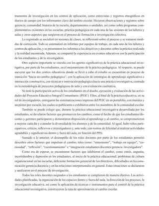trumentos de investigación en los centros de aplicación, como entrevistas y registros etnográficos en 
diarios de campo con los informantes clave del ámbito escolar. Hicieron observaciones y registros sobre 
gerencia, comunidad, historia de la escuela, departamentos o unidades, así como sobre programas com-plementarios 
existentes en las escuelas, práctica pedagógica en cada una de las sesiones de los talleres y 
aulas y otros aspectos que surgieron en el proceso de formación e investigación colectiva. 
Lo registrado se socializó en sesiones de clases, se reflexionó sobre el proceso y se tomaron medi-das 
de corrección. Todo se sistematizó en informes por equipos de trabajo, en cada uno de los talleres y 
centros de aplicación, y se presentaron los informes a los directivos y docentes sobre la práctica realizada 
y la realidad encontrada. Además, se compartió la experiencia en eventos educativos con la participación 
de los estudiantes y de la investigadora. 
Otro aspecto importante se vincula con los aportes significativos de la práctica educacional inves-tigativa, 
por parte de los estudiantes, en el mejoramiento de la práctica pedagógica. Al respecto, se puede 
aseverar que los dos centros educativos donde se llevó a cabo el estudio se encuentran en proceso de 
transición “hacia un cambio pedagógico”, con la aplicación de estrategias de aprendizaje significativo e 
interacción constructiva, con técnicas e innovación pedagógica hacia una práctica investigativa, centrada 
en la metodología de proyectos pedagógicos de aula y con evaluación cualitativa. 
Se notó la participación activa de los estudiantes en el diseño, ejecución y evaluación de las activi-dades 
del Proyecto Educativo Integral Comunitario. (PEIC). Ellos, al final de la práctica educativa, en su 
rol de investigadores, entregaron las sistematizaciones impresas del PEIC en un portafolio, con murales y 
un póster por escuela, los cuales se publicaron o exhibieron entre los miembros de la comunidad escolar. 
También se puede colegir que, durante la práctica educacional investigativa desarrollada por los 
estudiantes, se develaron factores que promueven los cambios, como el hecho de que los estudiantes/do-centes 
y gerentes participaron y demostraron disposición al aprendizaje y al cambio, se comprometieron 
a mejorar cada día y a atender la diversidad de los alumnos y de la comunidad. Al igual, hubo niños parti-cipativos, 
críticos, reflexivos e investigadores y, ante todo, con rostros de felicidad al realizar actividades 
agradables y significativas dentro y fuera del aula, en función del PPA. 
Sumado a lo anterior, el desempeño de los roles docentes por parte de los estudiantes permitió 
descubrir otros factores que impulsan el cambio, tales como: “entusiasmo”, “trabajo en equipo”, “cu-riosidad”, 
“reflexión”, “cuestionamiento” e “integración estudiantes/docentes/gerencia /investigadora”. 
Como era de esperar, se encontraron factores que inhibieron el cambio, como estrés, angustia, 
incertidumbre y depresión en los estudiantes, al inicio de la práctica educacional; problemas de cultura 
organizacional en las escuelas, deficiente formación gerencial de los directivos, dificultades en la comu-nicación 
gerencia/docencia y en las relaciones interpersonales en general. Estas situaciones se declararon 
y analizaron en el proceso de investigación. 
Todos los roles docentes asignados a los estudiantes se cumplieron de manera efectiva. Las activi-dades 
planificadas, la organización de los espacios dentro y fuera del aula, la dirección de los procesos, la 
investigación educativa, así como la aplicación de técnicas e instrumentos para el control de la práctica 
educacional investigativa, construyeron la ruta de aproximación al cambio escolar. 
 