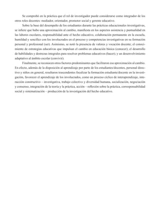 Se comprobó en la práctica que el rol de investigador puede considerarse como integrador de los 
otros roles docentes: mediador, orientador, promotor social y gerente educativo. 
Sobre la base del desempeño de los estudiantes durante las prácticas educacionales investigativas, 
se infiere que hubo una aproximación al cambio, manifiesta en los aspectos asistencia y puntualidad en 
las labores escolares, responsabilidad ante el hecho educativo, colaboración permanente en la escuela, 
humildad y sencillez con los involucrados en el proceso y competencias investigativas en su formación 
personal y profesional (ser). Asimismo, se notó la presencia de valores y vocación docente; el conoci-miento 
de estrategias educativas que impulsan el cambio en educación básica (conocer); el desarrollo 
de habilidades y destrezas integrales para resolver problemas educativos (hacer); y un desenvolvimiento 
adaptativo al ámbito escolar (convivir). 
Finalmente, se reconocen otros factores predominantes que facilitaron esa aproximación al cambio. 
En efecto, además de la disposición al aprendizaje por parte de los estudiantes/docentes, personal direc-tivo 
y niños en general, resultaron trascendentes focalizar la formación estudiante/docente en la investi-gación, 
favorecer el aprendizaje de los involucrados, como un proceso cíclico de interaprendizaje, inte-racción 
constructivo – investigativa, trabajo colectivo y diversidad humana, socialización, negociación 
y consenso, integración de la teoría y la práctica, acción – reflexión sobre la práctica, corresponsabilidad 
social y sistematización – producción de la investigación del hecho educativo. 
 
