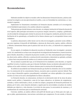 Recomendaciones 
Habiendo atendido los objetivos trazados sobre las dimensiones formación docente y práctica edu-cacional 
investigativa con una aproximación al cambio, y una vez formuladas las conclusiones, se reco-mienda 
lo siguiente: 
Implementar los lineamientos orientadores de formación docente centrados en la investigación, 
con la finalidad de aproximarse a los cambios educativos esperados. 
Toda persona que decida formarse como docente, en cualquier institución de formación docente de 
nivel superior, debe participar activamente en un proceso integral, interactivo, complejo y globalizado, 
con diversidad de estrategias para orientar los procesos de investigación, mediación, promoción social y 
facilitación de los aprendizajes, en beneficio de los futuros alumnos que le corresponderá formar como 
ciudadanos. 
La práctica educacional se debe iniciar con los roles de investigador y promotor social, debido a 
que estos impulsan el desarrollo de habilidades y destrezas de observación, registro, análisis, reflexión 
y difusión, herramientas básicas para la práctica del resto de los roles y el desarrollo de competencias 
docentes. 
En ese aspecto, el estudiante de educación necesita ser fortalecido como investigador y promotor 
social. Así, manifestará en su hacer una concepción de investigación más humanística y menos tecnicista, 
para el diseño, desarrollo y evaluación de proyectos sociales y de vida; estará preparado para la búsque-da, 
observación, análisis, reflexión y construcción del conocimiento y demostrará sus aptitudes, actitudes 
y valores hacia una promoción de cambios en el contexto escolar-comunitario. 
De esa manera se puede decir que, en la formación de los estudiantes como docentes, se requiere 
equilibrar la teoría y la práctica, para que el docente facilitador alcance un dominio adecuado de las dis-ciplinas 
en las cuales orientará a sus futuros alumnos para la construcción del aprendizaje. 
Se enfatiza la necesidad de una formación docente que facilite los elementos clave en los estudian-tes 
y la construcción de los conocimientos básicos, necesarios para su posterior ejercicio laboral. Para 
eso se exige el desarrollo cognitivo, procedimental y actitudinal, con valores aplicables a los contextos 
sociales en el área en la cual se desempeñarán los futuros educadores. 
La formación docente, en consecuencia, involucra la revalorización tanto de las áreas de pensa-miento 
social, político y humanístico, como de los logros educativos, en términos de competencias, 
actitudes y valores intelectuales y éticos, en todos los campos y programas de formación profesional. Se 
plantea, por lo tanto, como situación alarmante y urgente para las universidades con planes de estudios 
definidos por objetivos y roles docentes, la revisión de estos pensa, la convocatoria de reuniones y el 
nombramiento de comisiones para su transformación curricular. 
Conviene, también, un análisis reflexivo del perfil del docente que se forma para este siglo, ya 
que se piden, apremiantemente, innovaciones curriculares por competencia. En este sentido, el docente 
 