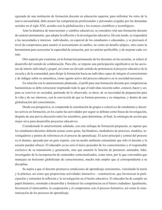 egresado de una institución de formación docente en educación superior, para enfrentar los retos de la 
nueva racionalidad, debe poseer las competencias profesionales y personales exigidas por las demandas 
sociales en el siglo XXI, acordes con la globalización y los avances científicos y tecnológicos. 
Ante la dinámica de innovaciones y cambios educativos, se considera vital una formación docente 
de carácter permanente, que adopte la reflexión y la investigación educativa. De este modo, se responderá 
a las necesidades e intereses individuales, en especial de los estudiantes o educandos, y se precisará el 
nivel de compromiso para asumir el acercamiento al cambio, no como un desafío utópico, sino como la 
herramienta para acrecentar la capacidad de actuación, por su carácter perfectible, y de mejorar cada vez 
más. 
Otro aspecto por examinar, en la formación permanente de los docentes en las escuelas, se refiere al 
desarrollo del sentido de colaboración. Para ello, se impone una participación significativa en las accio-nes 
de interés individual y grupal, así como un elevado sentido de pertenencia al proyecto educativo de la 
escuela y de la comunidad, para dirigir la formación hacia un individuo capaz de integrar el conocimiento 
y de indagar sobre su naturaleza, como agente activo del proceso educativo en la sociedad necesaria. 
En relación con lo anteriormente planteado, el perfil para una formación docente por competencias 
humanísticas se debe estructurar respetando todo lo que el individuo necesita saber, conocer, hacer y ser, 
para su convivir en sociedad, partiendo de lo observado, es decir, de su necesidad de preparación para 
la vida y de sus intereses, con la convicción de que se forman personas y no máquinas, y dentro de una 
globalización del conocimiento. 
Desde esa perspectiva, se comprende la constitución de grupos o colectivos de estudiantes y docen-tes 
activos en formación, en los cuales las actividades por seguir se definan como líneas de investigación, 
después de una previa discusión entre los miembros, para determinar, al final, la estrategia de acción que 
mejor sirva para desarrollar proyectos educativos. 
Considerando lo anteriormente señalado, con este enfoque de formación propuesto, se supone que 
los estudiantes/docentes deberán actuar como guías, facilitadores, mediadores de procesos, modelos, in-vestigadores 
y puntos de referencia en el proceso de aprendizaje. El actor principal y central del proceso 
es el alumno, apoyado por un guía experto, con un medio ambiente estimulante que sólo el docente y la 
escuela pueden ofrecer. El educador ya no será el único poseedor de los conocimientos y el responsable 
exclusivo de su transmisión y generación, sino que asumirá la función de promotor, animador, líder, 
investigador de la incorporación de contenidos contextualizados, como tutor, por lo que convendría que 
manejara un horizonte globalizado de conocimientos, mucho más amplio que el correspondiente a su 
disciplina. 
Se aspira a que el docente promueva condiciones de aprendizaje consistentes, vinculando la teoría 
y la práctica, así como que proporcione actividades interactivo – constructivas, que favorezcan la parti-cipación 
y estimulen la reflexión y la investigación en el hecho educativo. El educador ha de cumplir un 
papel dinámico, orientado a desarrollar y fortalecer las competencias en el futuro ciudadano. Igualmente, 
favorecerá el intercambio, la cooperación y el compromiso con el proceso formativo; así como la siste-matización 
de los procesos de aprendizaje. 
 
