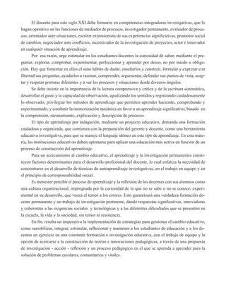El docente para este siglo XXI debe formarse en competencias integradoras investigativas, que lo 
hagan operativo en las funciones de mediador de procesos, investigador permanente, evaluador de proce-sos, 
orientador ante situaciones, escritor extensionista de sus experiencias significativas, promotor social 
de cambios, negociador ante conflictos, incentivador de la investigación de proyectos, actor e innovador 
en cualquier situación de aprendizaje. 
Por esa razón, urge estimular en los estudiantes/docentes la curiosidad de saber, mediante el pre-guntar, 
explorar, comprobar, experimentar, perfeccionar y aprender por deseo, no por miedo u obliga-ción. 
Hay que fomentar en ellos el sano hábito de dudar, enseñarlos a construir, formular y expresar con 
libertad sus preguntas, ayudarlos a razonar, comprender, argumentar, defender sus puntos de vista, acep-tar 
y respetar posturas diferentes y a ver los procesos y situaciones desde diversos ángulos. 
Se debe insistir en la importancia de la lectura comprensiva y crítica y de la escritura sistemática, 
desarrollar el gusto y la capacidad de observación, agudizando los sentidos y registrando cuidadosamente 
lo observado; privilegiar los métodos de aprendizaje que permiten aprender haciendo, comprobando y 
experimentado; y combatir la memorización mecánica en favor a un aprendizaje significativo, basado en 
la comprensión, razonamiento, explicación y descripción de procesos. 
El tipo de aprendizaje por indagación, mediante un proyecto educativo, demanda una formación 
cuidadosa y organizada, que comienza con la preparación del gerente y docente, como una herramienta 
educativa investigativa, para que se maneje el lenguaje idóneo en este tipo de aprendizaje. En esta mate-ria, 
las instituciones educativas deben optimarse para aplicar una educación más activa en función de un 
proceso de construcción del aprendizaje. 
Para un acercamiento al cambio educativo, el aprendizaje y la investigación permanentes consti-tuyen 
factores determinantes para el desarrollo profesional del docente, lo cual enfatiza la necesidad de 
concentrarse en el desarrollo de técnicas de autoaprendizaje investigativas, en el trabajo en equipo y en 
el principio de corresponsabilidad social. 
Es menester percibir el proceso de aprendizaje y la reflexión de los docentes con sus alumnos como 
una cultura organizacional, impregnada por la curiosidad de lo que no se sabe o no se conoce, experi-mental 
en su desarrollo, que venza el temor a los errores. Esto garantizará una verdadera formación do-cente 
permanente y un trabajo de investigación pertinente, dando respuestas significativas, innovadoras 
y coherentes a las exigencias sociales y tecnológicas y a las diferentes dificultades que se presenten en 
la escuela, la vida y la sociedad, sin temor ni resistencia. 
En fin, resulta un imperativo la implementación de estrategias para gestionar el cambio educativo, 
como sensibilizar, integrar, estimular, reflexionar y mantener a los estudiantes de educación y a los do-centes 
en ejercicio en una constante formación e investigación educativa, con el trabajo de equipo y la 
opción de acercarse a la construcción de teorías e innovaciones pedagógicas, a través de una propuesta 
de investigación - acción - reflexión y un proceso pedagógico en el que se aprenda a aprender para la 
solución de problemas escolares, comunitarios y vitales. 
 