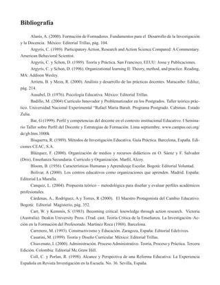 Bibliografía 
Alanís, A. (2000). Formación de Formadores. Fundamentos para el Desarrollo de la Investigación 
y la Docencia. México: Editorial Trillas, pág. 104. 
Argyris, C. (1989). Participatory Action, Research and Action Science Compared: A Commentary. 
American Behavioral Scientist. 
Argyris, C. y Schon, D. (1989). Teoría y Práctica. San Francisco, EEUU: Josse y Publicaciones. 
Argyris, C. y Schon, D. (1996). Organizational learning II: Theory, method, and practice. Reading, 
MA: Addison Wesley. 
Arrieta, B. y Meza, R. (2000). Análisis y desarrollo de las prácticas docentes. Maracaibo: Ediluz, 
pág. 214. 
Ausubel, D. (1976). Psicología Educativa. México: Editorial Trillas. 
Badillo, M. (2004) Currículo Innovador y Problematizador en los Postgrados. Taller teórico prác-tico. 
Universidad Nacional Experimental “Rafael María Baralt. Programa Postgrado. Cabimas. Estado 
Zulia. 
Bar, G (1999). Perfil y competencias del docente en el contexto institucional Educativo. I Semina-rio 
Taller sobre Perfil del Docente y Estrategias de Formación. Lima septiembre. www.campus.oei.org/ 
de/gb.htm.1000k 
Bisquerra, R. (1989). Métodos de Investigación Educativa. Guía Práctica. Barcelona, España. Edi-ciones 
CEAC, S.A. 
Blázquez, F. (2000). Organización de medios y recursos didácticos en O. Sáenz y F. Salvador 
(Dris), Enseñanza Secundaria. Currículo y Organización. Marfil, Alcoy. 
Bloom, B. (1956). Características Humanas y Aprendizaje Escolar. Bogotá: Editorial Voluntad. 
Bolívar, A (2000). Los centros educativos como organizaciones que aprenden. Madrid. España: 
Editorial La Muralla. 
Canquiz, L. (2004). Propuesta teórico – metodológica para diseñar y evaluar perfiles académicos 
profesionales. 
Cárdenas, A., Rodríguez, A y Torres, R (2000). El Maestro Protagonista del Cambio Educativo. 
Bogotá: Editorial Magisterio, pág. 352. 
Carr, W. y Kemmis, S. (1983). Becoming critical: knowledge through action research. Victoria 
(Australia). Deakin University Press. (Trad. cast. Teoría Crítica de la Enseñanza. La Investigación–Ac-ción 
en la Formación del Profesorado. Martínez Roca (1988). Barcelona. 
Carretero, M. (1993). Constructivismo y Educación. Zaragoza, España: Editorial Edelvives. 
Casarini, M. (1999). Teoría y Diseño Curricular. México: Editorial Trillas. 
Chiavenato, I. (2000). Administración. Proceso Administrativo. Teoría, Proceso y Práctica. Tercera 
Edición. Colombia: Editorial Mc.Graw Hill. 
Coll, C. y Porlan, R. (1998). Alcance y Perspectiva de una Reforma Educativa: La Experiencia 
Española en Revista Investigación en la Escuela. No. 36. Sevilla, España. 
 