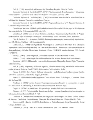 Coll, S. (1990). Aprendizaje y Construcción. Barcelona, España : Editorial Paidós. 
Comisión Nacional de Currículo (1997). (CNC) Principios para la Transformación y Moderniza-ción 
Académico - Curricular en la Educación Superior Venezolana. Caracas: CNU. 
Comisión Nacional de Currículo (2002). (CNC) Lineamientos para abordar la transformación en 
la Educación Superior. Escenarios curriculares. Caracas. 
Comisión Nacional de Currículo (2004). (CNC) Programa General de la VI Reunión Nacional de 
Currículo. Barquisimeto: UCLA. 
Constitución Nacional (1999). República Bolivariana de Venezuela. Edición especial del Gobierno 
Nacional, de fecha 24 de marzo de 2000, pág. 365. 
Cristalino, F. (2003). Tesis de Grado Doctoral Aprendizaje Organizacional y Desarrollo de Proyec-tos 
Educativos Bajo un Enfoque Estratégico. Universidad del Zulia. Maracaibo, Zulia. Venezuela 
Diaz, F. Barrigas, A y Hernández, G (1998). Estrategias docentes para un aprendizaje significativo, 
pp. 465. México. Mc Graw Hill. Segunda edición. 
Didriksson , A. (1995). Una Agenda del Presente para la Construcción del Futuro de la Educación 
Superior en América Latina y el Caribe. En: La UNESCO Frente al Cambio de la Educación Superior en 
América Latina y el Caribe. Memoria del Seminario UNAM / UNESCO, México, junio de 1995. Cresalc 
/ UNESCO. 
Elliott, J. (1994). La Investigación Acción en Educación. Madrid: Ediciones Morata. 
Elliott, J. (1998). La Investigación Acción en Educación. Madrid, España: Ediciones Morata. 
Espinoza, I. (1994). El Educador y su Acción Comunitaria. Maracaibo, Estado Zulia, Venezuela: 
Editorial Ediluz. 
Esté, A. (1998). Migrantes y excluidos: dignidad, cohesión interacción y pertinencias desde la edu-cación. 
Caracas: Editorial FundaTEBAS; Universidad Católica Andrés Bello. 
Fabara, E. (2000). Foro Andrés Bello de Integración y su Influencia en los Procesos de Cambio 
Educativo. Convenio Andrés Bello. Bogota, Colombia. 
Flórez, R. (1996). Hacia una Pedagogía del Conocimiento. Santa Fe de Bogotá, Colombia: Edito-rial 
McGraw Hill. 
Friedman, V. (2001). “Action Science: Creating communities of inquiry in communities of practi-ce”. 
En Reason, P. & Bradbury, H. Handbook of action research. London: Sage. 
Gagné, R. (1979). Las condiciones del aprendizaje. México: Ediciones Interamericana. 
Gimeno, J. (1997). Profesionalidad docente, currículum y renovación pedagógica. Investigación en 
la Escuela, España: Editorial Diada 7, 3-21. 
González, N. (2005) Formación Docente, Investigación Educativa para el Cambio Escolar. Trabajo 
de Ascenso. Facultad de Humanidades y Educación. Escuela de Educación. Universidad del Zulia. 
Greenwood, D. y Lewin, M. (1998). Introduction to Action Research. Social Research for Social 
Change. London, Sage. 
Habermas, J. (1987). Teoría de la acción comunicativa. Vols. I y II. Madrid: Taurus. 
 
