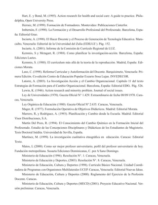 Hart, E. y Bond, M. (1995). Action research for health and social care: A guide to practice. Phila-delphia, 
Open University Press. 
Herraiz, M. (1999). Formación de Formadores. Montevideo: Publicaciones Cinterfor. 
Imbernón, F. (1998). La Formación y el Desarrollo Profesional del Profesorado. Barcelona, Espa-ña: 
Editorial Grao. 
Inciarte, A. (1998). El Hacer Docente y el Proceso de Generación de Tecnología Educativa. Mara-caibo, 
Venezuela: Editorial de la Universidad del Zulia (EDILUZ ). Pág. 152. 
Inciarte, A. (2001). Informe de la Comisión de Currículo Regional de LUZ. 
Kemmis, S y Mctagart, R. (1988). Como planificar la investigación-acción. Barcelona, España: 
Ediciones Laetes. 
Kemmis, S. (1988). El currículum más allá de la teoría de la reproducción. Madrid, España: Edi-ciones 
Morata. 
Lanz, C. (1998). Reforma Curricular y Autoformación del Docente. Barquisimeto, Venezuela: Pri-mera 
Edición. Co-edición Centro de Educación Popular Exeario Sosa Lujan. INVEDECOR. 
Latorre, A. (2003). La Investigación Acción y el Cambio Organizacional. Capítulo 11 del texto 
Estrategias de Formación para el Cambio Organizacional. Barcelona, España: Editorial EDO, Pág. 526. 
Lewin, K. (1946). Action research and minority problem. Journal of social issues. 
Ley de Universidades (1970). Gaceta Oficial N° 1.429. Extraordinario de fecha 08/09/1970. Cara-cas, 
Venezuela. 
Ley Orgánica de Educación (1980). Gaceta Oficial Nº 2.635. Caracas, Venezuela. 
Mager, R. (1977). Formulación Operativa de Objetivos Didácticos. Madrid: Editorial Morata. 
Marrero, R, y Rodríguez, A. (1993). Planificación y Cambio desde la Escuela. Madrid. Editorial 
Visor Distribuciones, S.A. 
Martín Del Pozo, R. (1994). El Conocimiento del Cambio Químico en la Formación Inicial del 
Profesorado. Estudio de las Concepciones Disciplinares y Didácticas de los Estudiantes de Magisterio. 
Tesis Doctoral Inédita. Universidad de Sevilla, España. 
Martínez, M. (1999). La investigación cualitativa etnográfica en educación. Caracas: Editorial 
Texto. 
Matos, L (2000). Como ser mejor profesor universitario, perfil del profesor universitario de hoy. 
Fundación metropolitana. Susaeta Ediciones Dominicanas, C. por A Sano Domingo. 
Ministerio de Educación (1996). Resolución N°. 1. Caracas, Venezuela. 
Ministerio de Educación y Deportes, (2003). Resolución N°. 8. Caracas, Venezuela. 
Ministerio de Educación, Cultura y Deportes (1998). Currículo Básico Nacional. Unidad Coordi-nadora 
de Programas con Organismos Multilaterales UCEP. Caracas, Venezuela: Editorial Nuevas Ideas. 
Ministerio de Educación, Cultura y Deportes (2000). Reglamento del Ejercicio de la Profesión 
Docente. Caracas. 
Ministerio de Educación, Cultura y Deportes (MECD) (2001). Proyecto Educativo Nacional. Ver-sión 
preliminar. Caracas, Venezuela. 
 
